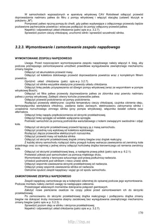 170
W samochodach wyposażonych w aparaturę wtryskową CAV Rotodiesel odłączyć przewód
doprowadzenia nadmiaru paliwa do filtru z pompy wtryskowej i włączyć stacyjkę (ustawić kluczyk w
położeniu „M").
Pompować paliwo ręczną pompą do chwili, gdy paliwo wypływające z odłączonego przewodu będzie
pozbawione pęcherzyków powietrza i wówczas podłączyć do pompy odłączony przewód paliwa.
Napełnić i odpowietrzyć układ chłodzenia (patrz opis w p. 3.2.7).
Sprawdzić poziom cieczy chłodzącej, uruchomić silnik i sprawdzić szczelność silnika.
3.2.3. Wymontowanie i zamontowanie zespołu napędowego
WYMONTOWANIE ZESPOŁU NAPĘDOWEGO
Uwaga. Przed rozpoczęciem wymontowywania zespołu napędowego należy włączyć 4. bieg, aby
podczas późniejszego zamontowywania umożliwić prawidłowe wyregulowanie zewnętrznego mechanizmu
zmiany biegów.
Odłączyć od akumulatora przewód masy.
Odłączyć od kolektora dolotowego przewód doprowadzenia powietrza wraz z kompletnym filtrem
powietrza.
Opróżnić układ chłodzenia (patrz opis w p. 3.2.7).
Odłączyć od silnika wszystkie elastyczne przewody układu chłodzenia.
Odłączyć linkę pedału przyspieszenia od dźwigni pompy wtryskowej (wraz ze wspornikiem w pompie
wtryskowej Bosch).
Odłączyć od filtra paliwa przewody doprowadzenia paliwa ze zbiornika oraz powrotu nadmiaru
paliwa z pompy wtryskowej. Zaślepić otwory końców przewodów paliwa.
Odłączyć przewód podciśnienia od pompy podciśnienia.
Rozłączyć przewody elektryczne: czujnika temperatury cieczy chłodzącej, czujnika ciśnienia oleju,
termowyłącznika wentylatora chłodnicy, zasilania świec żarowych, elektrozaworu zatrzymania silnika i
urządzenia rozruchowego zimnego silnika (przy pompie wtryskowej), włącznika świateł cofania oraz
alternatora.
Odłączyć linkę napędu prędkościomierza od skrzynki przekładniowej.
Odłączyć linkę sprzęgła od widełek wyłączania sprzęgła.
Podnieść samochód za pomocą podnośnika warsztatowego z kołami zwisającymi swobodnie i zdjąć
koła.
Odłączyć od skrzynki przekładniowej przewód łączący ją z masą samochodu.
Odłączyć przednią rurę wylotową od kolektora wylotowego.
Rozłączyć złącza przewodów elektrycznych rozrusznika.
Odłączyć przewód masy od kadłuba silnika.
Odłączyć od skrzynki przekładniowej drążek zmiany biegów oraz drążek reakcyjny.
Z każdej strony samochodu rozłączyć dolny przegub kulowy wahacza zawieszenia od zwrotnicy koła
przedniego oraz co najmniej z jednej strony odłączyć końcówkę drążka kierowniczego od ramienia zwrotnicy
koła.
Odłączyć od skrzynki przekładniowej lewą, a następnie prawą półoś (patrz opis w p. 6.2.1).
Podwiesić półosie pod samochodem za pomocą miękkiego drutu.
Wymontować osłonę z tworzywa sztucznego pod prawą podłużnicą nadwozia.
Umieścić podnośnik pod silnikiem i nieco unieść silnik.
Odłączyć wsporniki zawieszenia skrzynki przekładniowej od nadwozia.
Odłączyć prawy wspornik zawieszenia silnika od nadwozia.
Ostrożnie opuścić zespół napędowy i wyjąć go od spodu samochodu.
ZAMONTOWANIE ZESPOŁU NAPĘDOWEGO
Zespół napędowy zamontowuje się w kolejności odwrotnej do opisanej podczas jego wymontowania.
Podczas montażu należy zwrócić uwagę na następujące zalecenia.
Przestrzegać właściwych momentów dokręcania połączeń gwintowych.
Założyć nowe pierścienie osadcze na czopy półosi przed zamontowaniem ich do skrzynki
przekładniowej.
Po zamocowaniu do skrzynki przekładniowej drążka reakcyjnego i podłączeniu drążka zmiany
biegów nie dokręcać śruby mocowania obejmy zaciskowej bez wyregulowania zewnętrznego mechanizmu
zmiany biegów (patrz opis w p. 5.2.3).
Sprawdzić poziom oleju w silniku i skrzynce przekładniowej.
Napełnić i odpowietrzyć układ chłodzenia (patrz opis w p. 3.2.7).
http://vnx.su
 