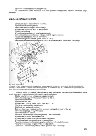 171
Sprawdzić szczelność zespołu napędowego.
Po uruchomieniu silnika sprawdzić i w razie potrzeby wyregulować prędkość obrotową biegu
jałowego.
3.2.4. Rozkładanie silnika
Odłączyć skrzynkę przekładniową od silnika.
Wymontować kolektor wylotowy.
Zamocować silnik do stojaka montażowego.
Wymontować rozrusznik wraz ze wspornikiem.
Spuścić olej z silnika.
Wymontować zespół oprawy oraz tarczę sprzęgła.
Wymontować koło zamachowe po odkręceniu śrub jego mocowania.
Poluzować i zdjąć pasek napędu alternatora.
Wymontować głowicę silnika (patrz opis w p. 3.2.2).
Za pomocą przyrządu specjalnego Ford 15-030A zablokować koło zębate wału korbowego
Rys. 3.27. Zespół kadłuba
1—kadłub, 2—tylna pokrywa kadłuba, 3—tylny pierścień uszczelniający wał korbowy, 4 — korek spustu oleju, 5—uszczelka miski
olejowej, 6—miska olejowa, 7—zaślepka otworu technologicznego, 8—korek kanału oleju, 9 — korek spustu cieczy chłodzącej, 10—
korek otworu kontrolnego trzpienia ustawczego wału korbowego
i odkręcić śrubę mocowania koła pasowego wału korbowego, stanowiącego jednocześnie tłumik
drgań skrętnych, a następnie zdjąć koło pasowe z wału korbowego.
Zdjąć z wału korbowego koło zębate napędu rozrządu.
Wymontować pompę wtryskową (patrz opis w p. 3.2.1).
Wymontować alternator.
Wymontować filtr oleju.
Wymontować pompę oleju (patrz opis w p. 3.2.6).
Zdjąć koło zębate z wałka pośredniego.
Zdjąć pokrywę wałka pośredniego.
Odkręcić dwie śruby mocowania płytki oporowej wałka pośredniego i wyjąć go.
Wymontować pompę cieczy chłodzącej.
Wymontować miskę olejową.
Zdjąć koło zębate napędu pompy wtryskowej z wału korbowego.
Wymontować przednią pokrywę kadłuba.
Wymontować pokrywę tylnego łożyska wału korbowego.
Wymontować ssak pompy oleju wraz ze wspornikiem.
Po oznakowaniu wymontować pokrywy łożysk korbowych wału korbowego.
Po oznakowaniu wyjąć zespoły tłoków z korbowodami.
Oznakować i wymontować pokrywy łożysk głównych wału korbowego.
http://vnx.su
 