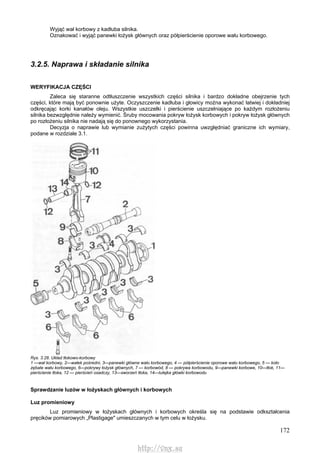 172
Wyjąć wał korbowy z kadłuba silnika.
Oznakować i wyjąć panewki łożysk głównych oraz półpierścienie oporowe wału korbowego.
3.2.5. Naprawa i składanie silnika
WERYFIKACJA CZĘŚCI
Zaleca się staranne odtłuszczenie wszystkich części silnika i bardzo dokładne obejrzenie tych
części, które mają być ponownie użyte. Oczyszczenie kadłuba i głowicy można wykonać łatwiej i dokładniej
odkręcając korki kanałów oleju. Wszystkie uszczelki i pierścienie uszczelniające po każdym rozłożeniu
silnika bezwzględnie należy wymienić. Śruby mocowania pokryw łożysk korbowych i pokryw łożysk głównych
po rozłożeniu silnika nie nadają się do ponownego wykorzystania.
Decyzja o naprawie lub wymianie zużytych części powinna uwzględniać graniczne ich wymiary,
podane w rozdziale 3.1.
Rys. 3.28. Układ tłokowo-korbowy
1 —wał korbowy, 2—wałek pośredni, 3—panewki główne wału korbowego, 4 — półpierścienie oporowe wału korbowego, 5 — koło
zębate wału korbowego, 6—pokrywy łożysk głównych, 7 — korbowód, 8 — pokrywa korbowodu, 9—panewki korbowe, 10—tłok, 11—
pierścienie tłoka, 12 — pierścień osadczy, 13—sworzeń tłoka, 14—tulejka główki korbowodu
Sprawdzanie luzów w łożyskach głównych i korbowych
Luz promieniowy
Luz promieniowy w łożyskach głównych i korbowych określa się na podstawie odkształcenia
pręcików pomiarowych „Plastigage" umieszczanych w tym celu w łożysku.
http://vnx.su
 