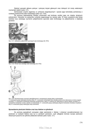 174
Założyć panewki główne pokryw i pokrywy łożysk głównych oraz dokręcić ich śruby właściwym
momentem (patrz rozdz. 3.1).
Zamocować czujnik zegarowy w uchwycie magnetycznym i oprzeć jego końcówkę pomiarową o
czołową powierzchnię wału korbowego (patrz rys. 3.32).
Za pomocą odpowiedniej dźwigni przesuwać wał korbowy wzdłuż jego osi między skrajnymi
położeniami. Odczytać na wskaźniku czujnika zegarowego luz osiowy wału. W razie uzyskania zbyt dużej
wartości luzu osiowego wymienić półpierścienie oporowe wału korbowego na półpierścienie o większej
grubości.
Rys. 3.31. Zakładanie półpierścieni oporowych wału korbowego (fot. RTA)
Rys. 3.32. Pomiar luzu osiowego wału korbowego (fot. RTA)
Rys. 3.33. Rozmieszczenie oznaczeń identyfikacyjnych i montażowych zespołu tłoka z korbowodem
1—oznaczenie grupy selekcyjnej średnicy tłoka, 2— oznaczenie montażowe tłoka (strzałka powinna być skierowana w stronę napędu
rozrządu), 3—oznaczenie montażowe korbowodu (powierzchnia z literą,,F" powinna być skierowana w stronę napędu rozrządu), 4—
oznaczenia montażowe numeru cylindra na korbowodzie, 5 —oznaczenie grupy selekcyjnej długości korbowodu (rozstawu osi główki i
łba), 6—oznaczenie grupy selekcyjnej masy korbowodu
Sprawdzanie pierścieni tłoków oraz luzu tłoków w cylindrach
Za pomocą specjalnych szczypiec zdjąć pierścienie z tłoków i zmierzyć szczelinomierzem luz
pierścieni w rowkach tłoków oraz luz w zamkach pierścieni, czyli odległość końców rozcięć pierścieni
włożonych poziomo do cylindra (właściwe wartości patrz rozdz. 3.1).
http://vnx.su
 