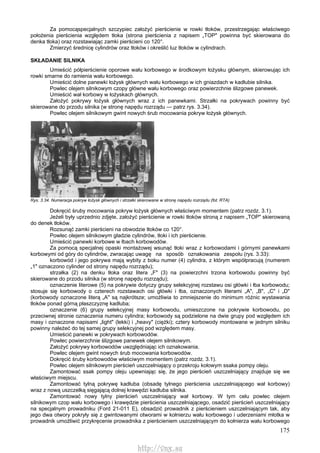 175
Za pomocąspecjalnych szczypiec założyć pierścienie w rowki tłoków, przestrzegając właściwego
położenia pierścienia względem tłoka (strona pierścienia z napisem „TOP" powinna być skierowana do
denka tłoka) oraz rozstawiając zamki pierścieni co 120°.
Zmierzyć średnicę cylindrów oraz tłoków i określić luz tłoków w cylindrach.
SKŁADANIE SILNIKA
Umieścić półpierścienie oporowe wału korbowego w środkowym łożysku głównym, skierowując ich
rowki smarne do ramienia wału korbowego.
Umieścić dolne panewki łożysk głównych wału korbowego w ich gniazdach w kadłubie silnika.
Powlec olejem silnikowym czopy główne wału korbowego oraz powierzchnie ślizgowe panewek.
Umieścić wał korbowy w łożyskach głównych.
Założyć pokrywy łożysk głównych wraz z ich panewkami. Strzałki na pokrywach powinny być
skierowane do przodu silnika (w stronę napędu rozrządu — patrz rys. 3.34).
Powlec olejem silnikowym gwint nowych śrub mocowania pokryw łożysk głównych.
Rys. 3.34. Numeracja pokryw łożysk głównych i strzałki skierowane w stronę napędu rozrządu (fot. RTA)
Dokręcić śruby mocowania pokryw łożysk głównych właściwym momentem (patrz rozdz. 3.1).
Jeżeli były uprzednio zdjęte, założyć pierścienie w rowki tłoków stroną z napisem „TOP" skierowaną
do denek tłoków.
Rozsunąć zamki pierścieni na obwodzie tłoków co 120°.
Powlec olejem silnikowym gładzie cylindrów, tłoki i ich pierścienie.
Umieścić panewki korbowe w łbach korbowodów.
Za pomocą specjalnej opaski montażowej wsunąć tłoki wraz z korbowodami i górnymi panewkami
korbowymi od góry do cylindrów, zwracając uwagę na sposób oznakowania zespołu (rys. 3.33):
korbowód i jego pokrywa mają wybity z boku numer (4) cylindra, z którym współpracują (numerem
„1" oznaczono cylinder od strony napędu rozrządu);
strzałka (2) na denku tłoka oraz litera „F" (3) na powierzchni trzona korbowodu powinny być
skierowane do przodu silnika (w stronę napędu rozrządu);
oznaczenie literowe (5) na pokrywie dotyczy grupy selekcyjnej rozstawu osi główki i łba korbowodu;
stosuje się korbowody o czterech rozstawach osi główki i łba, oznaczonych literami „A", „B", „C" i „D"
(korbowody oznaczone literą „A" są najkrótsze; umożliwia to zmniejszenie do minimum różnic wystawania
tłoków ponad górną płaszczyznę kadłuba;
oznaczenie (6) grupy selekcyjnej masy korbowodu, umieszczone na pokrywie korbowodu, po
przeciwnej stronie oznaczenia numeru cylindra; korbowody są podzielone na dwie grupy pod względem ich
masy i oznaczone napisami „light" (lekki) i „heavy" (ciężki); cztery korbowody montowane w jednym silniku
powinny należeć do tej samej grupy selekcyjnej pod względem masy.
Umieścić panewki w pokrywach korbowodów.
Powlec powierzchnie ślizgowe panewek olejem silnikowym.
Założyć pokrywy korbowodów uwzględniając ich oznakowania.
Powlec olejem gwint nowych śrub mocowania korbowodów.
Dokręcić śruby korbowodów właściwym momentem (patrz rozdz. 3.1).
Powlec olejem silnikowym pierścień uszczelniający o przekroju kołowym ssaka pompy oleju.
Zamontować ssak pompy oleju upewniając się, że jego pierścień uszczelniający znajduje się we
właściwym miejscu.
Zamontować tylną pokrywę kadłuba (obsadę tylnego pierścienia uszczelniającego wał korbowy)
wraz z nową uszczelką sięgającą dolnej krawędzi kadłuba silnika.
Zamontować nowy tylny pierścień uszczelniający wał korbowy. W tym celu powlec olejem
silnikowym czop wału korbowego i krawędzie pierścienia uszczelniającego, osadzić pierścień uszczelniający
na specjalnym prowadniku (Ford 21-011 E), obsadzić prowadnik z pierścieniem uszczelniającym tak, aby
jego dwa otwory pokryły się z gwintowanymi otworami w kołnierzu wału korbowego i uderzeniami młotka w
prowadnik umożliwić przykręcenie prowadnika z pierścieniem uszczelniającym do kołnierza wału korbowego
http://vnx.su
 