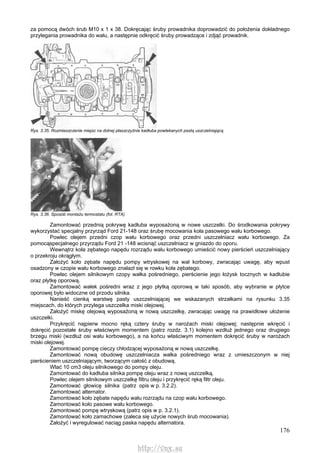 176
za pomocą dwóch śrub M10 x 1 x 38. Dokręcając śruby prowadnika doprowadzić do położenia dokładnego
przylegania prowadnika do wału, a następnie odkręcić śruby prowadzące i zdjąć prowadnik.
Rys. 3.35. Rozmieszczenie miejsc na dolnej płaszczyźnie kadłuba powlekanych pastą uszczelniającą
Rys. 3.36. Sposób montażu termostatu (fot. RTA)
Zamontować przednią pokrywę kadłuba wyposażoną w nowe uszczelki. Do środkowania pokrywy
wykorzystać specjalny przyrząd Ford 21-148 oraz śrubę mocowania koła pasowego wału korbowego.
Powlec olejem przedni czop wału korbowego oraz przedni uszczelniacz wału korbowego. Za
pomocąspecjalnego przyrządu Ford 21 -148 wcisnąć uszczelniacz w gniazdo do oporu.
Wewnątrz koła zębatego napędu rozrządu wału korbowego umieścić nowy pierścień uszczelniający
o przekroju okrągłym.
Założyć koło zębate napędu pompy wtryskowej na wał korbowy, zwracając uwagę, aby wpust
osadzony w czopie wału korbowego znalazł się w rowku koła zębatego.
Powlec olejem silnikowym czopy wałka pośredniego, pierścienie jego łożysk tocznych w kadłubie
oraz płytkę oporową.
Zamontować wałek pośredni wraz z jego płytką oporową w taki sposób, aby wybranie w płytce
oporowej było widoczne od przodu silnika.
Nanieść cienką warstwę pasty uszczelniającej we wskazanych strzałkami na rysunku 3.35
miejscach, do których przylega uszczelka miski olejowej.
Założyć miskę olejową wyposażoną w nową uszczelkę, zwracając uwagę na prawidłowe ułożenie
uszczelki.
Przykręcić najpierw mocno ręką cztery śruby w narożach miski olejowej; następnie wkręcić i
dokręcić pozostałe śruby właściwym momentem (patrz rozdz. 3.1) kolejno wzdłuż jednego oraz drugiego
brzegu miski (wzdłuż osi wału korbowego), a na końcu właściwym momentem dokręcić śruby w narożach
miski olejowej.
Zamontować pompę cieczy chłodzącej wyposażoną w nową uszczelkę.
Zamontować nową obudowę uszczelniacza wałka pośredniego wraz z umieszczonym w niej
pierścieniem uszczelniającym, tworzącym całość z obudową.
Wlać 10 cm3 oleju silnikowego do pompy oleju.
Zamontować do kadłuba silnika pompę oleju wraz z nową uszczelką.
Powlec olejem silnikowym uszczelkę filtru oleju i przykręcić ręką filtr oleju.
Zamontować głowicę silnika (patrz opis w p. 3.2.2).
Zamontować alternator.
Zamontować koło zębate napędu wału rozrządu na czop wału korbowego.
Zamontować koło pasowe wału korbowego.
Zamontować pompę wtryskową (patrz opis w p. 3.2.1).
Zamontować koło zamachowe (zaleca się użycie nowych śrub mocowania).
Założyć i wyregulować naciąg paska napędu alternatora.
http://vnx.su
 