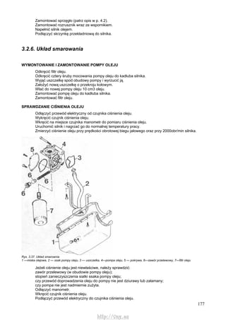 177
Zamontować sprzęgło (patrz opis w p. 4.2).
Zamontować rozrusznik wraz ze wspornikiem.
Napełnić silnik olejem.
Podłączyć skrzynkę przekładniową do silnika.
3.2.6. Układ smarowania
WYMONTOWANIE l ZAMONTOWANIE POMPY OLEJU
Odkręcić filtr oleju.
Odkręcić cztery śruby mocowania pompy oleju do kadłuba silnika.
Wyjąć uszczelkę spod obudowy pompy i wyrzucić ją.
Założyć nową uszczelkę o przekroju kołowym.
Wlać do nowej pompy oleju 10 cm3 oleju.
Zamontować pompę oleju do kadłuba silnika.
Zamontować filtr oleju.
SPRAWDZANIE CIŚNIENIA OLEJU
Odłączyć przewód elektryczny od czujnika ciśnienia oleju.
Wykręcić czujnik ciśnienia oleju.
Wkręcić na miejsce czujnika manometr do pomiaru ciśnienia oleju.
Uruchomić silnik i nagrzać go do normalnej temperatury pracy.
Zmierzyć ciśnienie oleju przy prędkości obrotowej biegu jałowego oraz przy 2000obr/min silnika.
Rys. 3.37. Układ smarownia
1 —miska olejowa, 2 — ssak pompy oleju, 3 — uszczelka, 4—pompa oleju, 5 — pokrywa, 6—zawór przelewowy, 7—filtr oleju
Jeżeli ciśnienie oleju jest niewłaściwe, należy sprawdzić:
zawór przelewowy (w obudowie pompy oleju);
stopień zanieczyszczenia siatki ssaka pompy oleju;
czy przewód doprowadzenia oleju do pompy nie jest dziurawy lub załamany;
czy pompa nie jest nadmiernie zużyta.
Odłączyć manometr.
Wkręcić czujnik ciśnienia oleju.
Podłączyć przewód elektryczny do czujnika ciśnienia oleju.
http://vnx.su
 