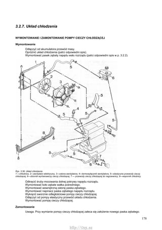 178
3.2.7. Układ chłodzenia
WYMONTOWANIE l ZAMONTOWANIE POMPY CIECZY CHŁODZĄCEJ
Wymontowanie
Odłączyć od akumulatora przewód masy.
Opróżnić układ chłodzenia (patrz odpowiedni opis).
Wymontować pasek zębaty napędu wału rozrządu (patrz odpowiedni opis w p. 3.2.2).
Rys. 3.38. Układ chłodzenia
1 —chłodnica, 2—wentylator elektryczny, 3—osłona wentylatora, 4—termowyłącznik wentylatora, 5—elastyczne przewody cieczy
chłodzącej, 6—zbiornik wyrównawczy cieczy chłodzącej, 7 — przewody cieczy chłodzącej do nagrzewnicy, 8—wspornik chłodnicy
Odkręcić śruby mocowania dolnej pokrywy napędu rozrządu.
Wymontować koło zębate wałka pośredniego.
Wymontować wewnętrzną osłonę paska zębatego.
Wymontować napinacz paska zębatego napędu rozrządu.
Wykręcić sworznie odległościowe pompy cieczy chłodzącej.
Odłączyć od pompy elastyczny przewód układu chłodzenia.
Wymontować pompę cieczy chłodzącej.
Zamontowanie
Uwaga. Przy wymianie pompy cieczy chłodzącej zaleca się założenie nowego paska zębatego.
http://vnx.su
 