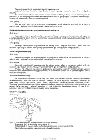 17
Włączyć rozrusznik nie naciskając na pedał przyspieszenia.
Jeżeli silnik nie uruchomi się w ciągu 5 sekund, należy wyłączyć rozrusznik i po chwili ponowić próbę
rozruchu.
Po uruchomieniu silnika niezwłocznie zwolnić nacisk na kluczyk, który powróci samoczynnie do
położenia „II". W miarę nagrzewania się silnika stopniowo wciskać gałkę cięgna urządzenia rozruchowego,
zachowując równomierną prędkość obrotową silnika.
Silnik gorący
Nie wyciągać gałki cięgna urządzenia rozruchowego. Jeżeli silnik nie uruchomi się w ciągu 5
sekund, należy wyłączyć rozrusznik i po chwili ponowić próbę rozruchu.
Silnik gaźnikowy z automatycznym urządzeniem rozruchowym
Silnik zimny
Wcisnąć dwukrotnie powoli pedał przyspieszenia. Włączyć rozrusznik nie naciskając już więcej na
pedał przyspieszenia. Jeżeli silnik nie uruchomi się w ciągu 5 sekund, należy wyłączyć rozrusznik i po chwili
ponowić próbę rozruchu.
Silnik gorący
Wcisnąć powoli pedał przyspieszenia do połowy skoku. Włączyć rozrusznik. Jeżeli silnik nie
uruchomi się w ciągu 5 sekund, należy wyłączyć rozrusznik i po chwili ponowić próbę rozruchu.
Silnik z wtryskiem benzyny
Silnik zimny
Włączyć rozrusznik nie wciskając pedału przyspieszenia. Jeżeli silnik nie uruchomi się w ciągu 5
sekund, należy wyłączyć rozrusznik i po chwili ponowić próbę rozruchu,
Silnik gorący
Wcisnąć powoli pedał przyspieszenia do połowy skoku. Włączyć rozrusznik. Jeżeli silnik nie
uruchomi się w ciągu 5 sekund, należy wyłączyć rozrusznik i po chwili ponowić próbę rozruchu.
Uwaga. Po odłączeniu i ponownym podłączeniu akumulatora parametry elektronicznego systemu
sterowania silnika samoczynnie ulegają odtworzeniu po przejechaniu około 8 km. W tym czasie praca silnika
może być nieregularna.
Wyłącznik bezwładnościowy
W samochodach wyposażonych w silnik benzynowy z wtryskowym układem zasilania zastosowano
bezwładnościowy wyłącznik obwodu zasilania paliwem. W razie wypadku drogowego powoduje on
wyłączenie zasilania elektrycznej pompy paliwa, zapobiegając niebezpieczeństwu powstania pożaru.
Wyłącznik bezwładnościowy może także wyłączyć zasilanie paliwem w wyniku uderzenia samochodu na
postoju. Wówczas należy wcisnąć wysunięty przycisk wyłącznika bezwładnościowego (1, rys. 0.16),
znajdujący się w lewym bocznym poszyciu pod tablicą rozdzielczą.
Silnik wysokoprężny
Silnik zimny
Rys. 0.16. Usytuowanie wyłącznika bezwładnościowego 1 — przycisk wyłącznika
Przekręcić kluczyk w stacyjce do położenia „II".
Odczekać aż do zgaśnięcia lampki kontrolnej wstępnego podgrzewania silnika.
Wcisnąć do oporu pedał przyspieszenia i włączyć rozrusznik.
http://vnx.su
 