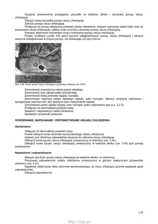 179
Oczyścić powierzchnie przylegania uszczelki na kadłubie silnika i obudowie pompy cieczy
chłodzącej.
Założyć nową uszczelkę pompy cieczy chłodzącej.
Założyć pompę cieczy chłodzącej.
Podłączyć do pompy elastyczny przewód układu chłodzenia. Ustawić naprzeciw siebie biały znak na
przewodzie cieczy chłodzącej i odlany znak na króćcu obudowy pompy cieczy chłodzącej.
Dokręcić właściwym momentem śruby mocowania pompy cieczy chłodzącej.
Powlec środkiem Loctite 242 gwint sworzni odległościowych pompy cieczy chłodzącej i wkręcić
sworznie odległościowe w korpus pompy, nie dokręcając ich zbyt mocno.
Rys. 3.39. Korek spustu cieczy chłodzącej u podstawy chłodnicy (fot. RTA)
Zamontować wewnętrzną osłonę paska zębatego.
Zamontować koło zębate wałka pośredniego.
Zamontować dolną pokrywę napędu rozrządu.
Zamontować napinacz paska zębatego napędu wału rozrządu. Założyć sprężynę napinacza i
wyregulować napinacz tak, aby sprężyna była maksymalnie napięta.
Zamontować pasek zębaty napędu wału rozrządu (patrz odpowiedni opis w p. 3.2.2).
Podłączyć do akumulatora przewód masy.
Napełnić i odpowietrzyć układ chłodzenia.
Sprawdzić szczelność połączeń.
OPRÓŻNIANIE, NAPEŁNIANIE l ODPOWIETRZANIE UKŁADU CHŁODZENIA
Opróżnianie
Odłączyć od akumulatora przewód masy.
Powoli odkręcić korek zbiornika wyrównawczego układu chłodzenia.
Ustawić pod chłodnicą odpowiednie naczynie do zebrania cieczy chłodzącej.
Odkręcić korek spustu cieczy chłodzącej umieszczony w chłodnicy (rys. 3.39).
Odkręcić korek spustu cieczy chłodzącej umieszczony w kadłubie silnika (rys. 3.40) pod pompą
podciśnienia.
Napełnianie i odpowietrzanie
Wkręcić oba korki spustu cieczy chłodzącej (w kadłubie silnika i w chłodnicy).
Poluzować odpowietrznik układu chłodzenia umieszczony w górnym elastycznym przewodzie
chłodnicy (rys. 3.41).
Napełniać układ przez wlew zbiornika wyrównawczego, aż ciecz chłodząca zacznie wypływać spod
odpowietrznika.
Dokręcić odpowietrznik.
http://vnx.su
 