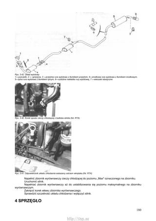 180
Rys. 3.42. Układ wylotowy
1—uszczelki, 2 — sprężyna, 3 —przednia rura wylotowa z tłumikiem przednim, 4—środkowa rura wylotowa z tłumikiem środkowym,
5—tylna rura wylotowa z tłumikiem tylnym, 6—ozdobna nakładka rury wylotowej, 7 —wieszaki elastyczne
Rys. 3.40. Korek spustu cieczy chłodzącej z kadłuba silnika (fot. RTA)
Rys. 3.41. Odpowietrznik układu chłodzenia wskazany ostrzem wkrętaka (fot. RTA)
Napełnić zbiornik wyrównawczy cieczy chłodzącej do poziomu „Max" oznaczonego na zbiorniku.
Uruchomić silnik.
Napełniać zbiornik wyrównawczy aż do ustabilizowania się poziomu maksymalnego na zbiorniku
wyrównawczym.
Zakręcić korek wlewu zbiornika wyrównawczego.
Sprawdzić szczelność układu chłodzenia i wyłączyć silnik.
4 SPRZĘGŁO
http://vnx.su
 