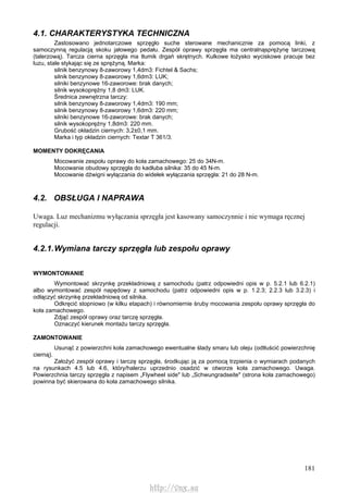 181
4.1. CHARAKTERYSTYKA TECHNICZNA
Zastosowano jednotarczowe sprzęgło suche sterowane mechanicznie za pomocą linki, z
samoczynną regulacją skoku jałowego pedału. Zespół oprawy sprzęgła ma centralnąsprężynę tarczową
(talerzową). Tarcza cierna sprzęgła ma tłumik drgań skrętnych. Kulkowe łożysko wyciskowe pracuje bez
luzu, stale stykając się ze sprężyną. Marka:
silnik benzynowy 8-zaworowy 1,4dm3: Fichtel & Sachs;
silnik benzynowy 8-zaworowy 1,6dm3: LUK;
silniki benzynowe 16-zaworowe: brak danych;
silnik wysokoprężny 1,8 dm3: LUK.
Średnica zewnętrzna tarczy:
silnik benzynowy 8-zaworowy 1,4dm3: 190 mm;
silnik benzynowy 8-zaworowy 1,6dm3: 220 mm;
silniki benzynowe 16-zaworowe: brak danych;
silnik wysokoprężny 1,8dm3: 220 mm.
Grubość okładzin ciernych: 3,2±0,1 mm.
Marka i typ okładzin ciernych: Textar T 361/3.
MOMENTY DOKRĘCANIA
Mocowanie zespołu oprawy do koła zamachowego: 25 do 34N-m.
Mocowanie obudowy sprzęgła do kadłuba silnika: 35 do 45 N-m.
Mocowanie dźwigni wyłączania do widełek wyłączania sprzęgła: 21 do 28 N-m.
4.2. OBSŁUGA l NAPRAWA
Uwaga. Luz mechanizmu wyłączania sprzęgła jest kasowany samoczynnie i nie wymaga ręcznej
regulacji.
4.2.1.Wymiana tarczy sprzęgła lub zespołu oprawy
WYMONTOWANIE
Wymontować skrzynkę przekładniową z samochodu (patrz odpowiedni opis w p. 5.2.1 lub 6.2.1)
albo wymontować zespół napędowy z samochodu (patrz odpowiedni opis w p. 1.2.3; 2.2.3 lub 3.2.3) i
odłączyć skrzynkę przekładniową od silnika.
Odkręcić stopniowo (w kilku etapach) i równomiernie śruby mocowania zespołu oprawy sprzęgła do
koła zamachowego.
Zdjąć zespół oprawy oraz tarczę sprzęgła.
Oznaczyć kierunek montażu tarczy sprzęgła.
ZAMONTOWANIE
Usunąć z powierzchni koła zamachowego ewentualne ślady smaru lub oleju (odtłuścić powierzchnię
cierną).
Założyć zespół oprawy i tarczę sprzęgła, środkując ją za pomocą trzpienia o wymiarach podanych
na rysunkach 4.5 lub 4.6, który/halerzu uprzednio osadzić w otworze koła zamachowego. Uwaga.
Powierzchnia tarczy sprzęgła z napisem „Flywheel side" lub „Schwungradseite" (strona koła zamachowego)
powinna być skierowana do koła zamachowego silnika.
http://vnx.su
 