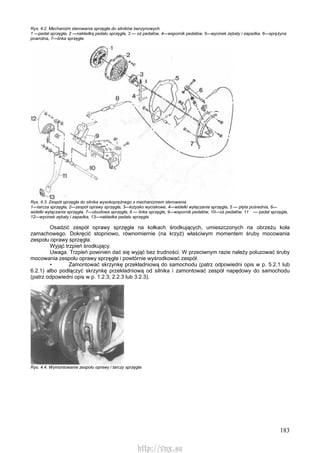183
Rys. 4.2. Mechanizm sterowania sprzęgła do silników benzynowych
1 —pedał sprzęgła, 2 —nakładką pedału sprzęgła, 3 — oś pedałów, 4—wspornik pedałów, 5—wycinek zębaty i zapadka, 6—sprężyna
powrotna, 7—linka sprzęgła
Rys. 4.3. Zespół sprzęgła do silnika wysokoprężnego z mechanizmem sterowania
1—tarcza sprzęgła, 2—zespół oprawy sprzęgła, 3—łożysko wyciskowe, 4—widełki wyłączania sprzęgła, 5 — płyta pośrednia, 6—
widełki wyłączania sprzęgła, 7—obudowa sprzęgła, 8 — linka sprzęgła, 9—wspornik pedałów, 10—oś pedałów, 11 — pedał sprzęgła,
12—wycinek zębaty i zapadka, 13—nakładka pedału sprzęgła
Osadzić zespół oprawy sprzęgła na kołkach środkujących, umieszczonych na obrzeżu koła
zamachowego. Dokręcić stopniowo, równomiernie (na krzyż) właściwym momentem śruby mocowania
zespołu oprawy sprzęgła.
Wyjąć trzpień środkujący.
Uwaga. Trzpień powinien dać się wyjąć bez trudności. W przeciwnym razie należy poluzować śruby
mocowania zespołu oprawy sprzęgła i powtórnie wyśrodkować zespół.
• Zamontować skrzynkę przekładniową do samochodu (patrz odpowiedni opis w p. 5.2.1 lub
6.2.1) albo podłączyć skrzynkę przekładniową od silnika i zamontować zespół napędowy do samochodu
(patrz odpowiedni opis w p. 1.2.3; 2.2.3 lub 3.2.3).
Rys. 4.4. Wymontowanie zespołu oprawy i tarczy sprzęgła
http://vnx.su
 