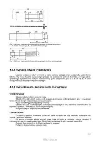 184
Rys. 4.5. Wymiary trzpienia do środkowania tarczy sprzęgła do silników benzynowych
A—do silników 8-zaworowych, B — do silników 16-zaworowych
Rys. 4.6. Wymiary trzpienia do środkowania tarczy sprzęgła do silnika wysokoprężnego
4.2.2.Wymiana łożyska wyciskowego
Łożysko wyciskowe należy wymienić w razie wymiany sprzęgła oraz w przypadku uszkodzenia
łożyska. Wy miana łożyska wyciskowego sprzęgła nie przedstawia istotnych trudności, wymaga jednak
uprzedniego wymontowania skrzynki przekładniowej (patrz odpowiedni opis w p. 5.2.1 lub 6.2.1) oraz
wykręcenia śruby z dźwigni wyłączania sprzęgła.
4.2.3.Wymontowanie i zamontowanie linki sprzęgła
WYMONTOWANIE
Odłączyć od akumulatora przewód masy.
Odłączyć linkę od widełek wyciskowych sprzęgła, podciągając pedał sprzęgła do góry i odczepiając
koniec linki od dźwigni wyłączania za pomocą szczypiec.
Wyjąć wykładzinę podłogi spod nóg kierowcy.
Odłączyć linkę od pedału sprzęgła, podnosząc pedał sprzęgła w celu ułatwienia uwolnienia linki od
segmentu zębatego i obracając do przodu segment zębaty.
Wciągnąć linkę do wnętrza przedziału silnika.
ZAMONTOWANIE
Za pomocą podpórki drewnianej podeprzeć pedał sprzęgła tak, aby nastąpiło rozłączenie się
zapadki i segmentu zębatego.
Od strony przedziału silnika wsunąć nową linkę sprzęgła w szczelinę między pedałem i
mechanizmem samoczynnej regulacji luzu. Obrócić segment zębaty do tyłu i zaczepić koniec linki.
Zaczepić drugi koniec linki do dźwigni wyłączania sprzęgła.
Podłączyć do akumulatora przewód masy.
http://vnx.su
 