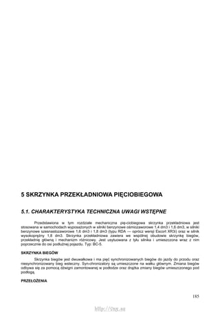 185
5 SKRZYNKA PRZEKŁADNIOWA PIĘCIOBIEGOWA
5.1. CHARAKTERYSTYKA TECHNICZNA UWAGI WSTĘPNE
Przedstawiona w tym rozdziale mechaniczna pię-ciobiegowa skrzynka przekładniowa jest
stosowana w samochodach wyposażonych w silniki benzynowe ośmiozaworowe 1,4 dm3 i 1,6 dm3, w silniki
benzynowe szesnastozaworowe 1,6 dm3 i 1,8 dm3 (typu RDA — oprócz wersji Escort XR3i) oraz w silnik
wysokoprężny 1,8 dm3. Skrzynka przekładniowa zawiera we wspólnej obudowie skrzynkę biegów,
przekładnię główną i mechanizm różnicowy. Jest usytuowana z tyłu silnika i umieszczona wraz z nim
poprzecznie do osi podłużnej pojazdu. Typ: BC-5.
SKRZYNKA BIEGÓW
Skrzynka biegów jest dwuwałkowa i ma pięć synchronizowanych biegów do jazdy do przodu oraz
niesynchronizowany bieg wsteczny. Syn-chronizatory są umieszczone na wałku głównym. Zmiana biegów
odbywa się za pomocą dźwigni zamontowanej w podłodze oraz drążka zmiany biegów umieszczonego pod
podłogą.
PRZEŁOŻENIA
http://vnx.su
 