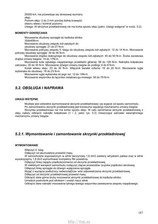 187
20000 km, nie przewiduje się okresowej wymiany
oleju.
Poziom oleju: 2 do 3 mm poniżej dolnej krawędzi
otworu wlewu i kontroli poziomu.
Uwaga. W skrzynce przekładniowej nie ma korka spustu oleju (patrz „Uwagi wstępne" w rozdz. 5.2).
MOMENTY DOKRĘCANIA
Mocowanie obudowy sprzęgła do kadłuba silnika:
35do45N-m.
Mocowanie obudowy zespołu kół zębatych do
obudowy sprzęgła: 21 do 27 N-m.
Mocowanie pokrywy zespołu 5. biegu do obudowy zespołu kół zębatych: 12 do 14 N-m. Mocowanie
pokrywy obudowy sprzęgła: 34 do 46 N-m.
Mocowanie drążka reakcyjnego do obudowy zespołu kół zębatych: 40 do 50 N-m. Śruba zaciskowa
drążka zmiany biegów: 14 do 17N-m.
Mocowanie koła zębatego napędzanego przekładni głównej: 98 do 128 N-m. Nakrętka kołpakowa
zatrzasku: 20 do 35 N-m. Mocowanie dźwigni zmiany biegów do podłogi: 6 do 8 N-m.
Korek wlewu oleju: 23 do 30 N-m. Włącznik świateł cofania: 16 do 20 N-m. Mocowanie rygla
wybieraka do obudowy: 18 do 23 N-m.
Mocowanie rygla wybieraka do jego osi: 12 do 15N-m.
Mocowanie wspornika do łącznika metalowo-gu-mowego: 59 do 79 N-m.
5.2. OBSŁUGA l NAPRAWA
UWAGI WSTĘPNE
Możliwe jest oddzielne wymontowanie skrzynki przekładniowej i jej wyjęcie od spodu samochodu.
Po zamontowaniu skrzynki przekładniowej jest konieczna regulacja mechanizmu zmiany biegów.
Skrzynka przekładniowa nie ma korka spustu oleju. W celu opróżnienia skrzynki przekładniowej z
oleju należy odkręcić nakrętki kołpakowe (1 i 2, patrz rys. 5.3) mieszczące zatrzaski wewnętrznego
mechanizmu zmiany biegów.
5.2.1. Wymontowanie i zamontowanie skrzynki przekładniowej
WYMONTOWANIE
Włączyć 4. bieg.
Odłączyć od akumulatora przewód masy.
W samochodzie wyposażonym w silnik benzynowy 1,6 dm3 zasilany wtryskiem paliwa oraz w silnik
wysokoprężny 1,8 dm3 wymontować kompletny filtr powietrza.
Odłączyć linkę napędu prędkościomierza od skrzynki przekładniowej
W niektórych wersjach samochodu rozłączyć złącze przewodów czujnika prędkości obrotowej.
Odłączyć linkę sprzęgła do dźwigni wyłączania sprzęgła.
Wyjąć z wycięcia podłużnicy nadwoziajDrze- wód odpowietrzania skrzynki przekładniowej.
Odłączyć od skrzynki przekładniowej przewód masy.
Odkręcić dwie górne śruby mocowania skrzynki przekładniowej do kadłuba silnika.
Umieścić podnośnik pod silnikiem i unieść nieco silnik.
Odkręcić dwie nakrętki mocowania tylnego lewego wspornika zawieszenia zespołu napędowego.
http://vnx.su
 