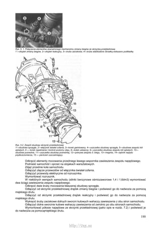 188
Rys. 5. 1. Połączenia elementów zewnętrznego mechanizmu zmiany biegów ze skrzynką przekładniową
1 —drążek zmiany biegów, 2—drążek reakcyjny, 3—śruba zaciskowa, 4—śruba stabilizatora Strzałką wskazano podkładkę
Rys. 5.2. Zespół obudowy skrzynki przekładniowej
1—obudowa sprzęgła, 2—włącznik świateł cofania, 3—korek gwintowany, 4—uszczelka obudowy sprzęgła, 5—obudowa zespołu kół
zębatych, 6 — korek napełniania i kontroli poziomu oleju, 8—kołek ustawczy, 9—uszczelka obudowy zespołu kół zębatych, 10—
obudowa pośrednia, 11—uszczelka obudowy pośredniej, 12—pokrywa zespołu 5. biegu, 13—magnes, 14—zębnik napędu
prędkościomierza, 15 — pierścień uszczelniający
Odkręcić elementy mocowania przedniego lewego wspornika zawieszenia zespołu napędowego.
Podnieść samochód i oprzeć na stojakach warsztatowych.
Zdjąć przednie koła samochodu.
Odłączyć złącze przewodów od włącznika świateł cofania.
Odłączyć przewody elektryczne od rozrusznika.
Wymontować rozrusznik.
W niektórych wersjach samochodu (silniki benzynowe ośmiozaworowe 1,4 i 1,6dm3) wymontować
dwa ściągi zawieszenia zespołu napędowego.
Odkręcić dwie śruby mocowania blaszanej obudowy sprzęgła.
Odłączyć od skrzynki przekładniowej drążek zmiany biegów i podwiesić go do nadwozia za pomocą
miękkiego drutu.
Odłączyć od skrzynki przekładniowej drążek reakcyjny i podwiesić go do nadwozia za pomocą
miękkiego drutu.
Wykręcić śruby zaciskowe dolnych sworzni kulowych wahaczy zawieszenia z obu stron samochodu.
Odłączyć dolne sworznie kulowe wahaczy zawieszenia od zwrotnic po obu stronach samochodu.
Wymontować półosie napędowe ze skrzynki przekładniowej (patrz opis w rozdz. 7.2) i podwiesić je
do nadwozia za pomocąmiękkiego drutu.
http://vnx.su
 