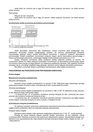 18
Jeżeli silnik nie uruchomi się w ciągu 20 sekund, należy wyłączyć rozrusznik i po chwili ponowić
próbę rozruchu.
Silnik gorący
Włączyć od razu rozrusznik.
Jeżeli silnik nie uruchomi się w ciągu 20 sekund, należy wyłączyć rozrusznik i po chwili ponowić
próbę rozruchu.
Uruchamianie silnika za pomocą akumulatora pomocniczego
Rys. 0.17. Schemat podłączenia akumulatora pomocniczego (rys. RTA)
1, 2, 3, 4 kolejność podłączania przewodów
Jeżeli akumulator samochodu jest rozładowany, można uruchomić silnik podłączając inny,
naładowany akumulator według następującego sposobu. Za pomocą odpowiedniego przewodu
rozruchowego połączyć biegun dodatni akumulatora samochodu z biegunem dodatnim akumulatora
pomocniczego. Drugim przewodem rozruchowym połączyć biegun ujemny akumulatora pomocniczego z
masą uruchamianego samochodu, położonąjak najdalej od akumulatora samochodu (rys. 0.17).
Uwaga. Przewody rozruchowe należy podłączać według kolejności podanej na rysunku. Po
uruchomieniu silnika nie należy odłączać przewodów rozruchowych od akumulatora pomocniczego dopóki
uruchomiony silnik pracuje na biegu jałowym ze zwiększoną prędkością obrotową. Gdy prędkość obrotowa
zmniejszy się do „normalnej" prędkości biegu jałowego, wówczas można odłączyć akumulator pomocniczy.
Nie należy uruchamiać silnika w zamkniętym pomieszczeniu, gdyż spaliny są toksyczne.
POSŁUGIWANIE SIĘ POSZCZEGÓLNYMI PRZYRZĄDAMI SAMOCHODU
Zmiana biegów
Mechaniczna skrzynka przekładniowa
Skrzynka czterobiegowa
Schemat zmiany biegów przedstawiono na rysunku 0.18A. Włączenie biegu wstecznego wymaga
przesunięcia dźwigni do oporu w lewo, wciśnięcia jej do dołu i przesunięcia do przodu.
Skrzynka pięciobiegowa
Schemat zmiany biegów przedstawiono na rysunkach 0.18B i 0.18C. W zależności od typu skrzynki,
w celu włączenia biegu wstecznego należy:
- w skrzynce typu „A": w położeniu neutralnym wcisnąć dźwignię do dołu, przesunąć jaw prawo,
pokonać opór sprężyny i przesunąć dźwignię do tyłu;
- w skrzynce typu „B": w położeniu neutralnym podnieść pierścień umieszczony pod gałką dźwigni
zmiany biegów, przesunąć dźwignię do oporu w prawo, a następnie do tyłu.
Automatyczna skrzynka przekładniowa
W niektórych wersjach samochodu zastosowano automatyczną skrzynkę przekładniową typu CVT o
ciągłej zmianie przełożenia, która nie powoduje szarpnięć podczas jazdy.
Dźwignia wyboru biegów
Dźwignia wyboru biegów może zajmować następujące położenia (rys. 0.19). „P" - postój (parking)
Pozycję tę można wybierać jedynie podczas postoju samochodu. W tym położeniu można
uruchamiać silnik. Położenie to powinno być wybrane po zaparkowaniu pojazdu. Wprowadzenie dźwigni w to
położenie oraz wyprowadzenie jej z tego położenia wymaga wciśnięcia dźwigni wyboru biegów do dołu. „R" -
- bieg wsteczny
http://vnx.su
 