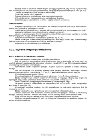189
Zaślepić otwory w obudowie skrzynki biegów po wyjętych półosiach, aby uniknąć wycieków oleju
albo wcześniej spuścić olej ze skrzynki przekładniowej, odkręcając kołpakowe nakrętki (1 i 2, patrz rys. 5.3).
Odkręcić od nadwozia podporę skrzynki przekładniowej.
Opuścić jak najniżej zespół napędowy.
Odłączyć od skrzynki przekładniowej tylny wspornik jej mocowania.
Wykręcić dolne śruby mocowania skrzynki przekładniowej do silnika.
Oddzielić skrzynkę przekładniową od silnika i wyjąć ją od spodu samochodu.
ZAMONTOWANIE
Kolejność czynności podczas zamontowania jest odwrotna do opisanej podczas jej wymontowania.
Należy zwrócić uwagę na następujące czynności:
prawidłowe wyśrodkowanie tarczy sprzęgła, jeśli po odłączeniu skrzynki wymontowywano sprzęgło;
stosowanie właściwych momentów dokręcania połączeń gwintowych;
właściwe ręczne dosunięcie skrzynki przekładniowej do silnika i ustawienie jej w położeniu montażu
bez wykorzystywania do tego celu śrub mocujących;
wyregulowanie mechanizmu zmiany biegów (patrz opis w p. 5.2.3);
nalanie do skrzynki przekładniowej odpowiedniej ilości właściwego rodzaju oleju przekładniowego
(jeśli był spuszczany) lub uzupełnienie jego ilości do właściwego poziomu;
sprawdzenie szczelności skrzynki przekładniowej.
5.2.2. Naprawa skrzynki przekładniowej
ROZKŁADANIE SKRZYNKI PRZEKŁADNIOWEJ
Zamocować skrzynkę przekładniową na stojaku warsztatowym.
Jeśli nie uczyniono tego wcześniej, opróżnić skrzynkę z oleju, wypuszczając olej przez otwory po
wyjętych półosiach napędowych lub odkręcając kołpakowe nakrętki (1 i 2, rys. 5.3) mieszczące zatrzaski
wewnętrznego mechanizmu zmiany biegów.
Wymontować widełki wyłączania sprzęgła i łożysko wyciskowe sprzęgła z wnętrza obudowy
sprzęgła.
Jeśli nie wykręcono ich wcześniej, wykręcić dwie nakrętki kołpakowe, mieszczące zatrzaski
wewnętrznego mechanizmu zmiany biegów (1 i 2, rys. 5.3), wyjąć rygle blokujące oraz ich sprężyny.
Wymontować pokrywę zespołu 5. biegu.
Wymontować wybierak 5. biegu po odkręceniu jednej śruby (1, rys. 5.4) jego mocowania.
Zdjąć z wałka głównego pierścień osadczy synchronizatora 5. biegu (rys. 5.5) oraz zdjąć zespół koła
zębatego 5. biegu wraz z synchroniza- torem, widełkami i osią widełek 5. biegu (rys. 5.7).
Zdjąć z końca wałka sprzęgłowego pierścień osadczy koła zębatego 5. biegu.
Za pomocą ściągacza uniwersalnego lub specjalnego (Ford 16-035) zdjąć z wałka sprzęgłowego
koło zębate 5. biegu (rys. 5.8).
Wymontować pośrednią obudowę skrzynki przekładniowej po odkręceniu dziewięciu śrub jej
mocowania (rys. 5.9).
Zdjąć z wałków głównego i sprzęgłowego pierścienie osadcze ustalające łożyska.
Odkręcić czternaście śrub mocowania obudowy zespołu kół zębatych i oddzielić ją od obudowy
sprzęgła, uderzając młotkiem z tworzywa sztucznego. W razie potrzeby można lekko uderzać w wałki.
Wyjąć ostrożnie magnes uważając aby go nie upuścić, gdyż jest kruchy i może się rozbić.
Zdjąć dwa pierścienie osadcze (10, patrz rys. 5.26) z tulei prowadzącej przy widełkach biegów 1 -2 i
wyciągnąć tuleję prowadzącą.
http://vnx.su
 