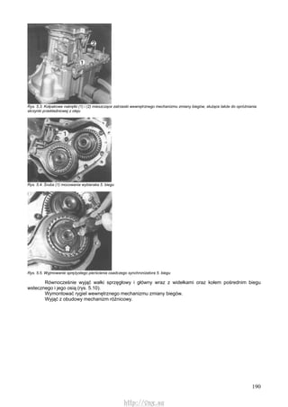 190
Rys. 5.3. Kołpakowe nakrętki (1) i (2) mieszczące zatrzaski wewnętrznego mechanizmu zmiany biegów, służące także do opróżniania
skrzynki przekładniowej z oleju
Rys. 5.4. Śruba (1) mocowania wybieraka 5. biegu
Rys. 5.5. Wyjmowanie sprężystego pierścienia osadczego synchronizatora 5. biegu
Równocześnie wyjąć wałki sprzęgłowy i główny wraz z widełkami oraz kołem pośrednim biegu
wstecznego i jego osią (rys. 5.10).
Wymontować rygiel wewnętrznego mechanizmu zmiany biegów.
Wyjąć z obudowy mechanizm różnicowy.
http://vnx.su
 