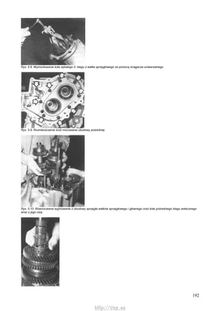 192
Rys. 5.8. Wymontowanie koła zębatego 5. biegu z wałka sprzęgłowego za pomocą ściągacza uniwersalnego
Rys. 5.9. Rozmieszczenie śrub mocowania obudowy pośredniej
Rys. 5.10. Równoczesne wyjmowanie z obudowy sprzęgła wałków sprzęgłowego i głównego oraz koła pośredniego biegu wstecznego
wraz z jego osią
http://vnx.su
 