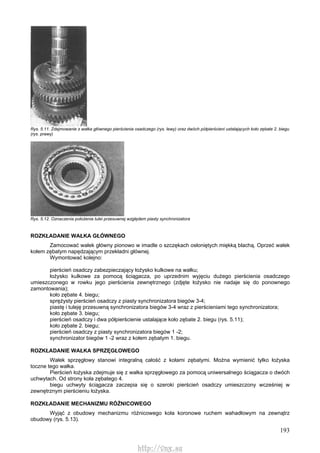 193
Rys. 5.11. Zdejmowanie z wałka głównego pierścienia osadczego (rys. lewy) oraz dwóch półpierścieni ustalających koło zębate 2. biegu
(rys. prawy)
Rys. 5.12. Oznaczenia położenia tulei przesuwnej względem piasty synchronizatora
ROZKŁADANIE WAŁKA GŁÓWNEGO
Zamocować wałek główny pionowo w imadle o szczękach osłoniętych miękką blachą. Oprzeć wałek
kołem zębatym napędzającym przekładni głównej.
Wymontować kolejno:
pierścień osadczy zabezpieczający łożysko kulkowe na wałku;
łożysko kulkowe za pomocą ściągacza, po uprzednim wyjęciu dużego pierścienia osadczego
umieszczonego w rowku jego pierścienia zewnętrznego (zdjęte łożysko nie nadaje się do ponownego
zamontowania);
koło zębate 4. biegu;
sprężysty pierścień osadczy z piasty synchronizatora biegów 3-4;
piastę i tuleję przesuwną synchronizatora biegów 3-4 wraz z pierścieniami tego synchronizatora;
koło zębate 3. biegu;
pierścień osadczy i dwa półpierścienie ustalające koło zębate 2. biegu (rys. 5.11);
koło zębate 2. biegu;
pierścień osadczy z piasty synchronizatora biegów 1 -2;
synchronizator biegów 1 -2 wraz z kołem zębatym 1. biegu.
ROZKŁADANIE WAŁKA SPRZĘGŁOWEGO
Wałek sprzęgłowy stanowi integralną całość z kołami zębatymi. Można wymienić tylko łożyska
toczne tego wałka.
Pierścień łożyska zdejmuje się z wałka sprzęgłowego za pomocą uniwersalnego ściągacza o dwóch
uchwytach. Od strony koła zębatego 4.
biegu uchwyty ściągacza zaczepia się o szeroki pierścień osadczy umieszczony wcześniej w
zewnętrznym pierścieniu łożyska.
ROZKŁADANIE MECHANIZMU RÓŻNICOWEGO
Wyjąć z obudowy mechanizmu różnicowego koła koronowe ruchem wahadłowym na zewnątrz
obudowy (rys. 5.13).
http://vnx.su
 
