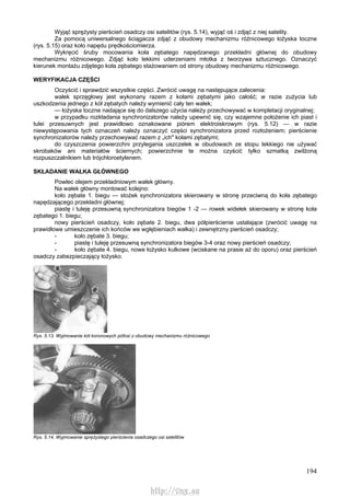 194
Wyjąć sprężysty pierścień osadczy osi satelitów (rys. 5.14), wyjąć oś i zdjąć z niej satelity.
Za pomocą uniwersalnego ściągacza zdjąć z obudowy mechanizmu różnicowego łożyska toczne
(rys. 5.15) oraz koło napędu prędkościomierza.
Wykręcić śruby mocowania koła zębatego napędzanego przekładni głównej do obudowy
mechanizmu różnicowego. Zdjąć koło lekkimi uderzeniami młotka z tworzywa sztucznego. Oznaczyć
kierunek montażu zdjętego koła zębatego stażowaniem od strony obudowy mechanizmu różnicowego.
WERYFIKACJA CZĘŚCI
Oczyścić i sprawdzić wszystkie części. Zwrócić uwagę na następujące zalecenia:
wałek sprzęgłowy jest wykonany razem z kołami zębatymi jako całość; w razie zużycia lub
uszkodzenia jednego z kół zębatych należy wymienić cały ten wałek;
— łożyska toczne nadające się do dalszego użycia należy przechowywać w kompletacji oryginalnej;
w przypadku rozkładania synchronizatorów należy upewnić się, czy wzajemne położenie ich piast i
tulei przesuwnych jest prawidłowo oznakowane piórem elektroiskrowym (rys. 5.12) — w razie
niewystępowania tych oznaczeń należy oznaczyć części synchronizatora przed rozłożeniem; pierścienie
synchronizatorów należy przechowywać razem z „ich" kołami zębatymi;
do czyszczenia powierzchni przylegania uszczelek w obudowach ze stopu lekkiego nie używać
skrobaków ani materiałów ściernych; powierzchnie te można czyścić tylko szmatką zwilżoną
rozpuszczalnikiem lub trójchloroetylenem.
SKŁADANIE WAŁKA GŁÓWNEGO
Powlec olejem przekładniowym wałek główny.
Na wałek główny montować kolejno:
koło zębate 1. biegu — stożek synchronizatora skierowany w stronę przeciwną do koła zębatego
napędzającego przekładni głównej;
piastę i tuleję przesuwną synchronizatora biegów 1 -2 — rowek widełek skierowany w stronę koła
zębatego 1. biegu;
nowy pierścień osadczy, koło zębate 2. biegu, dwa półpierścienie ustalające (zwrócić uwagę na
prawidłowe umieszczenie ich końców we wgłębieniach wałka) i zewnętrzny pierścień osadczy;
- koło zębate 3. biegu;
- piastę i tuleję przesuwną synchronizatora biegów 3-4 oraz nowy pierścień osadczy;
- koło zębate 4. biegu, nowe łożysko kulkowe (wciskane na prasie aż do oporu) oraz pierścień
osadczy zabezpieczający łożysko.
Rys. 5.13. Wyjmowanie kół koronowych pófosi z obudowy mechanizmu różnicowego
Rys. 5.14. Wyjmowanie sprężystego pierścienia osadczego osi satelitów
http://vnx.su
 