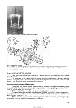 195
Rys. 5.15. Ściąganie łożyska z obudowy mechanizmu różnicowego
Rys. 5.16. Mechanizm różnicowy
1—kosz satelitów, 2— pierścienie uszczelniające, 3—pierścienie zewnętrzne łożysk stożkowych obudowy mechanizmu różnicowego,
4—koło napędu prędkościomierza, 5—obudowa mechanizmu różnicowego, 6—podkładki, 7—oś satelitów, 8—satelity, 9—koła
koronowe, 10—pierścienie osadcze
SKŁADANIE WAŁKA SPRZĘGŁOWEGO
Wałek sprzęgłowy stanowi integralną całość z kołami zębatymi. Można wymienić tylko łożyska
toczne tego wałka.
Przy zakładaniu łożysk należy stosować tuleje o odpowiednich wymiarach i wciskać na prasie
pierścień wewnętrzny łożyska aż do oporu. Łożysko z rowkiem na pierścieniu zewnętrznym należy umieścić
od strony koła zębatego 4. biegu (koło zębate o dużej średnicy).
SKŁADANIE MECHANIZMU RÓŻNICOWEGO
Zamontować koło śrubowe napędu prędkościomierza, zwracając uwagę na prawidłowe położenie
zaczepu linki; łożyska mechanizmu różnicowego należy wciskać za pomocą specjalnego przyrządu Ford 15-
025A lub tulei o odpowiednich wymiarach.
Założyć na oś satelity; umieścić oś w obudowie i założyć pierścienie osadcze.
Wprowadzić koła koronowe półosi przez wycięcie w obudowie, rozsunąć je i umieścić je na miejscu,
zwracając uwagę na prawidłowe ich ustawienie; w celu przytrzymania kół koronowych umieścić korek lub
kołek drewniany o średnicy 22 mm.
Założyć na obudowę mechanizmu różnicowego koło zębate napędzane przekładni głównej i
przykręcić je „na krzyż" nowymi śrubami właściwym momentem.
http://vnx.su
 