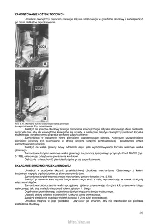 196
ZAMONTOWANIE ŁOŻYSK TOCZNYCH
Umieścić zewnętrzny pierścień prawego łożyska stożkowego w gnieździe obudowy i zabezpieczyć
go przez delikatne zapunktowanie.
Rys. 5.17. Wymiana łożyska walcowego watka głównego
A—wymontowanie, B — zamontowanie
Założyć do gniazda obudowy lewego pierścienia zewnętrznego łożyska stożkowego dwie podkładki
sprężyste tak, aby ich wewnętrzne krawędzie się stykały, a następnie założyć zewnętrzny pierścień łożyska
stożkowego i unieruchomić go przez delikatne zapunktowanie.
Zamontować w obudowie nowe pierścienie uszczelniające półosie. Krawędzie uszczelniające
pierścieni powinny być skierowane w stronę wnętrza skrzynki przekładniowej i powleczone przed
zamontowaniem smarem.
Założyć na wałek główny nowy odrzutnik oleju, jeśli wymontowywano łożysko walcowe wałka
głównego.
Zamontować łożysko walcowe wałka głównego za pomocą specjalnego przyrządu Ford 16-020 (rys.
5.17B), skierowując odsądzenie pierścienia ku dołowi.
Ostrożnie unieruchomić pierścień łożyska przez zapunktowanie.
SKŁADANIE SKRZYNKI PRZEKŁADNIOWEJ
Umieścić w obudowie skrzynki przekładniowej obudowę mechanizmu różnicowego z kołem
śrubowym napędu prędkościomierza skierowanym do dołu.
Zamontować rygiel wewnętrznego mechanizmu zmiany biegów (rys. 5.18).
Założyć przesuwne koło zębate biegu wstecznego wraz z osią, wprowadzając w rowek dźwignię
włączania biegów.
Zamontować jednocześnie wałki sprzęgłowy i główny, przesuwając do góry koło przesuwne biegu
wstecznego tak, aby znalazło się ponad kołem zębatym 1. biegu.
Dopilnować prawidłowego ustawienia dźwigni włączania biegu wstecznego.
Ustawić otwory widełek w jednej linii i założyć tuleję prowadzącą.
Założyć pierścienie osadcze widełek biegów 1 -2 na tulei prowadzącej.
Umieścić magnes w jego gnieździe i „przykleić" go smarem, aby nie przemieścił się podczas
zakładania obudowy.
http://vnx.su
 