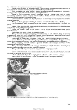 198
Rys. 5.21. Zakładanie obudowy zespołu kół zębatych na obudowę sprzęgła
Założyć nową uszczelkę na obudowę sprzęgła i nałożyć na nią obudowę zespołu kół zębatych. W
razie potrzeby do osadzenia można wykorzystać ^młotek z tworzywa sztucznego.
Śruby mocowania obu części obudowy dokręcić stopniowo i na przemian właściwym momentem,
zwracając uwagę na prawidłowe rozmieszczenie poszczególnych śrub.
Wybrać z trzech dostępnych grubości pierścienie osadcze i założyć takie, które w rowku
zewnętrznego pierścienia łożyska będą się mieścić bez luzu. Montaż pierścieni można ułatwić unosząc
wkrętakiem do góry wałki skrzynki przekładniowej.
Ustawić pierścienie osadcze tak, aby ich przecięcia nie zachodziły na miejsce położenia uszczelki
obudowy pośredniej.
Założyć na obudowę zespołu kół zębatych uszczelkę oraz zamontować obudowę pośrednią.
Pokryć wielowypust wałka sprzęgłowego oraz koło zębate 5. biegu specjalną pastą Ford SAM- 1C-
9107A.
Uwaga. Znaki identyfikacyjne grupy selekcyjnej na odsądzeniu koła zębatego i na średnicy wałka
sprzęgłowego muszą być tego samego koloru.
Ogrzać koło zębate 5. biegu do 180°C (rys. 5.23). Do kontroli temperatury wykorzystać pręciki
termochromowe.
Zamontować koło zębate 5. biegu na wałek sprzęgłowy.
Założyć na wałek sprzęgłowy sprężysty pierścień osadczy na koło zębate 5. biegu za pomocą
przyrządu Ford 16-031 (rys. 5.24). Pierścień ten występuje w trzech grubościach. Należy dobrać pierścień o
grubości umożliwiającej jego osadzenie bez luzu w rowku koła.
Zamontować na wałek główny koło zębate 5. biegu wraz z synchronizatorem i widełkami 5. biegu.
Uwaga. Zatrzaski synchronizatora 5. biegu są przytrzymywane przez podkładkę. Sprężyna powinna
opierać się o zapadkę synchronizatora i być unieruchomiona między podkładką a piastą synchronizatora.
Założyć sprężysty pierścień osadczy o grubości dokładnie odpowiadającej szerokości rowka
(dostępne pierścienie o 3 grubościach).
Założyć dwa rygle zatrzasków, ich sprężyny oraz dokręcić nakrętki kołpakowe mieszczące te
elementy. Gwint nakrętek uprzednio powlec pastą uszczelniającą.
Założyć wybierak 5. biegu i wyregulować jego położenie w następujący sposób:
obrócić wałek włączania 5. biegu do oporu zgodnie z kierunkiem ruchu wskazówek zegara, wcisnąć
go do dołu i przytrzymać w tym położeniu;
ustawić wybierak tak, aby zanikł luz między palcem wybieraka i ryglem zatrzasku 5. biegu;
dokręcić śrubę zacisku wybieraka 5. biegu na wałku włączania 5. biegu w tym położeniu.
Rys. 5.22. Zamontowanie sprężystych pierścieni osadczych łożysk wałków w obudowie
Dostępne są pierścienie osadcze łożysk wałków o trzech grubościach
Rys. 5.23. Podgrzewanie koła zębatego 5. biegu do temperatury 180°C przed założeniem na wałek sprzęgłowy
http://vnx.su
 