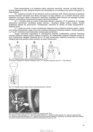 19
Przed przesunięciem w to położenie należy zatrzymać samochód, nacisnąć na pedał hamulca i
wcisnąć dźwignię do dołu. Dźwignia powinna być wprowadzana w to położenie przy silniku pracującym na
biegu jałowym.
„N" - położenie neutralne W tym położeniu można uruchamiać silnik. Można stosować to położenie
podczas dłuższych zatrzymań przy silniku pracującym na biegu jałowym, np. w korkach ulicznych; przed
wybraniem tej pozycji należy unieruchomić samochód naciskając pedał hamulca lub włączając hamulec
awaryjny, w przeciwnym razie samochód zacznie samoczynnie jechać.
„D" — normalna jazda do przodu Przesunięcie dźwigni z położenia „P" do położenia „D" wymaga
zatrzymania samochodu, naciśnięcia pedału hamulca i wciśnięcia dźwigni wyboru biegów. Zmiana
przełożenia odbywa się samoczynnie i bezstopniowo, stosownie do nacisku na pedał przyspieszenia i
prędkości jazdy.
„L" - - jazda do przodu z dużym przełożeniem Zapewnia duże przełożenia podczas wjazdu i zjazdu
przy dużych wzniesieniach, zapas mocy oraz umożliwia intensywne hamowanie silnikiem. Zmiany położenia
z „L" na „D" i odwrotnie można dokonywać podczas jazdy samochodu.
Uwaga. Samochód wyposażony w automatyczną skrzynkę przekładniową podczas holowania
wymaga ustawienia dźwigni wyboru biegów w położeniu „N". Maksymalna prędkość holowania wynosi 50
km/h; maksymalna odległość holowania 50 km. W razie konieczności holowania samochodu na większą
odległość jego koła przednie należy umieścić na wózku holowniczym.
Rys. 0.18. Schemat zmiany biegów skrzynki mechanicznej (rys. RTA)
A—skrzynka 4-biegowa, B—skrzynka 5-biegowa „typu A", C —skrzynka 5-biegowa „typu B", R — bieg wsteczny
Rys. 0.19. Dźwignia wyboru biegów skrzynki automatycznej (opis w tekście)
Rys. 0.20. Położenia dźwigni przełącznika oświetlenia i sygnalizacji (fot. RTA)
FP—włączone światła pozycyjne, FC —włączone światła mijania, FR — włączone światła drogowe, AL—włączony sygnał świetlny,
CD—włączony prawy kierunkowskaz, CG — włączony lewy kierunkowskaz oświetlenia i sygnalizacji. W zestawie wskaźników zaświeci
się wówczas lampka kontrolna włączenia oświetlenia zewnętrznego (9, patrz rys. 0.9).
http://vnx.su
 