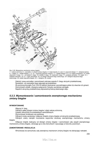 200
Rys. 5.26. Wewnętrzny mechanizm zmiany biegów
1 —osłona ochronna, 2— uszczelka, 3—drążek zmiany biegów, 4—tuleja łożyska, 5—osie, 6—wspornik dźwigni, 7— dźwignia kątowa,
8 — tulejka, 9 — widełki biegów 1 —2, 10 — sprężysty pierścień osadczy, 11 —widełki biegów 3—4, 12—tuleja prowadząca, 13—wałek
włączania 5. biegu, 14 — oś widełek 5. biegu, 15—widełki 5. biegu, 16—wybierakS. biegu, 17—zaślepka zatrzasku, 18—rygiel, 19 —
zaślepka zatrzasku, 20 i 21 —rygle zatrzasków, 22—oś dźwigni włączania biegu wstecznego, 23—dźwignia włączania biegu
wstecznego, 24—wałek włączania biegów, 25 — dźwignia, 26—suwak
Założyć nową uszczelkę i zamontować pokrywę zespołu 5. biegu skrzynki przekładniowej.
Sprawdzić, czy wszystkie biegi włączają się prawidłowo.
Za pomocą przyrządu Ford 16-018 założyć pierścienie uszczelniające półosi do otworów ich gniazd.
Zamontować widełki, dźwignię wyłączania i łożysko wyciskowe sprzęgła.
Napełnić skrzynkę przekładniową odpowiednią ilością właściwego oleju.
5.2.3. Wymontowanie i zamontowanie zewnętrznego mechanizmu
zmiany biegów
WYMONTOWANIE
Włączyć 4. bieg.
Odkręcić gałkę dźwigni zmiany biegów i zdjąć osłonę ochronną.
Ustawić samochód na podstawkach warsztatowych.
Wymontować środkową rurę wylotową.
Odkręcić śrubę zaciskową i odłączyć drążek zmiany biegów od skrzynki przekładniowej.
Odkręcić cztery nakrętki mocowania wspornika obudowy zewnętrznego mechanizmu zmiany
biegów.
Odłączyć drążek reakcyjny od dźwigni zmiany biegów i wymontować cały zespół zewnętrznego
mechanizmu zmiany biegów, obracając go w obu kierunkach i wysuwając w kierunku poziomym.
ZAMONTOWANIE l REGULACJA
Wmontować do samochodu cały zewnętrzny mechanizm zmiany biegów nie dokręcając nakrętek.
http://vnx.su
 