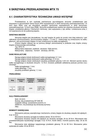 202
6 SKRZYNKA PRZEKŁADNIOWA MTX 75
6.1. CHARAKTERYSTYKA TECHNICZNA UWAGI WSTĘPNE
Przedstawiona w tym rozdziale mechaniczna pię-ciobiegowa skrzynka przekładniowa jest
stosowana w samochodach wersji Escort XR3i wyposażonych w silnik benzynowy szesnastozaworowy 1,8
dm3 (typu RDA) oraz we wszystkich wersjach samochodu wyposażonych w silnik benzynowy
szesnastozaworowy 1,8 dm3 (typu RQB). Skrzynka przekładniowa zawiera we wspólnej obudowie skrzynkę
biegów, przekładnię główną i mechanizm różnicowy. Jest usytuowana z tyłu silnika i umieszczona wraz z
nim poprzecznie do osi podłużnej pojazdu.
SKRZYNKA BIEGÓW
Skrzynka biegów jest dwuwałkowa, ma pięć biegów do jazdy do przodu oraz bieg wsteczny i jest
całkowicie synchronizowana. Synchronizatory biegów 1 -2 oraz 5. i wstecznego są umieszczone na wałku
głównym, zaś synchronizator biegów 3-4 jest umieszczony na wałku sprzęgłowym.
Zmiana biegów odbywa się za pomocą dźwigni zamontowanej w podłodze oraz drążka zmiany
biegów umieszczonego pod podłogą.
Typ: MTX 75.
Maksymalna wejściowa prędkość obrotowa: 7000 obr/min.
Maksymalny wejściowy moment obrotowy: 250 Nm.
DANE REGULACYJNE
Naciąg wstępny łożysk stożkowych wałka sprzęgłowego: 0,1 mm.
Naciąg wstępny łożysk stożkowych wałka głównego: 0,14 mm.
Naciąg wstępny łożysk stożkowych obudowy przekładni głównej: 0,35 mm. Moment oporów obrotu
wałka sprzęgłowego w obudowie skrzynki: 1,5 N-m. Grubość podkładki zakładanej podczas pomiaru luzu
osiowego:
wałka sprzęgłowego: 1 mm;
wałka głównego: 1 mm;
obudowy przekładni głównej: 1,1 mm.
PRZEŁOŻENIA
Bieg
Przełożenie
biegu
Przełożenie
przekładni
głównej
Przełożenie
całkowite
1. 2. 3. 4.
5.
Wsteczny
3,230 2,140
1,480 0,991
0,850 3,460
3,820
12,339 8,175
5,654 3,786
3,247 13,217
OLEJ PRZEKŁADNIOWY
Ilość: 2,6 dm3.
Rodzaj: olej przekładniowy EP SAE 80.
Częstość obsługi: sprawdzanie poziomu co
20000 km, nie przewiduje się okresowej wymiany
oleju.
MOMENTY DOKRĘCANIA
Mocowanie pokrywy wewnętrznego mechanizmu zmiany biegów do obudowy zespołu kół zębatych:
9 do 12 N-m.
Mocowanie obudowy sprzęgła do kadłuba silnika: 35 do 45 N-m.
Mocowanie obudowy zespołu kół zębatych do obudowy sprzęgła: 24 do 30 N-m. Mocowanie tulei
prowadzeniałożyska wyciskowego sprzęgła: 8 do 10 N-m. Korek wlewu i kontroli poziomu oleju: 30 do 40
Nm.
Mocowanie koła zębatego napędzanego przekładni głównej: 75 do 90 N-m. Mocowanie palca
wybieraka do wałka: 20 do 26 N-m.
http://vnx.su
 