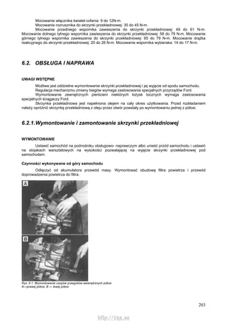 203
Mocowanie włącznika świateł cofania: 9 do 12N-m.
Mocowanie rozrusznika do skrzynki przekładniowej: 35 do 45 N-m.
Mocowanie przedniego wspornika zawieszenia do skrzynki przekładniowej: 49 do 61 N-m.
Mocowanie dolnego tylnego wspornika zawieszenia do skrzynki przekładniowej: 58 do 79 N-m. Mocowanie
górnego tylnego wspornika zawieszenia do skrzynki przekładniowej: 65 do 79 N-m. Mocowanie drążka
reakcyjnego do skrzynki przekładniowej: 20 do 26 N-m. Mocowanie wspornika wybieraka: 14 do 17 N-m.
6.2. OBSŁUGA l NAPRAWA
UWAGI WSTĘPNE
Możliwe jest oddzielne wymontowanie skrzynki przekładniowej i jej wyjęcie od spodu samochodu.
Regulacja mechanizmu zmiany biegów wymaga zastosowania specjalnych przyrządów Ford.
Wymontowanie zewnętrznych pierścieni niektórych łożysk tocznych wymaga zastosowania
specjalnych ściągaczy Ford.
Skrzynka przekładniowa jest napełniona olejem na cały okres użytkowania. Przed rozkładaniem
należy opróżnić skrzynkę przekładniową z oleju przez otwór powstały po wymontowaniu jednej z półosi.
6.2.1.Wymontowanie i zamontowanie skrzynki przekładniowej
WYMONTOWANIE
Ustawić samochód na podnośniku obsługowo- naprawczym albo unieść przód samochodu i ustawić
na stojakach warsztatowych na wysokości pozwalającej na wyjęcie skrzynki przekładniowej pod
samochodem.
Czynności wykonywane od góry samochodu
Odłączyć od akumulatora przewód masy. Wymontować obudowę filtra powietrza i przewód
doprowadzenia powietrza do filtra.
Rys. 6.1. Wymontowanie czopów przegubów wewnętrznych półosi
A—prawej półosi, B — lewej półosi
http://vnx.su
 