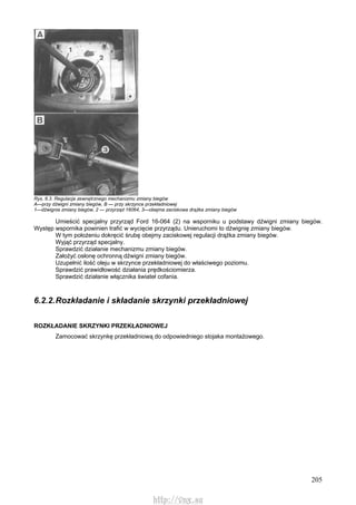 205
Rys. 6.3. Regulacja zewnętrznego mechanizmu zmiany biegów
A—przy dźwigni zmiany biegów, B — przy skrzynce przekładniowej
1—dźwignia zmiany biegów, 2 — przyrząd 16064, 3—obejma zaciskowa drążka zmiany biegów
Umieścić specjalny przyrząd Ford 16-064 (2) na wsporniku u podstawy dźwigni zmiany biegów.
Występ wspornika powinien trafić w wycięcie przyrządu. Unieruchomi to dźwignię zmiany biegów.
W tym położeniu dokręcić śrubę obejmy zaciskowej regulacji drążka zmiany biegów.
Wyjąć przyrząd specjalny.
Sprawdzić działanie mechanizmu zmiany biegów.
Założyć osłonę ochronną dźwigni zmiany biegów.
Uzupełnić ilość oleju w skrzynce przekładniowej do właściwego poziomu.
Sprawdzić prawidłowość działania prędkościomierza.
Sprawdzić działanie włącznika świateł cofania.
6.2.2.Rozkładanie i składanie skrzynki przekładniowej
ROZKŁADANIE SKRZYNKI PRZEKŁADNIOWEJ
Zamocować skrzynkę przekładniową do odpowiedniego stojaka montażowego.
http://vnx.su
 