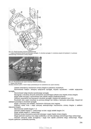 206
Rys. 6.4. Zespół obudowy skrzynki przekładniowej
1 —tuleja prowadzenia łożyska wyciskowego sprzęgła, 2—obudowa sprzęgła, 3—obudowa zespołu kół zębatych, 4—pokrywa
wewnętrznego mechanizmu zmiany biegów
Rys. 6.5. Rozdzielanie obu części obudowy skrzynki przekładniowej
1 —długie śruby łączące
Strzałką wskazano jedno z trzech miejsc przewidzianych do rozdzielania obu części obudowy
Ustawić wewnętrzny mechanizm zmiany biegów w położeniu neutralnym.
Wymontować kolejno: dźwignię wyłączania sprzęgła, łożysko wyciskowe i widełki wyłączania
sprzęgła.
Wymontować tuleję łożyska wyciskowego sprzęgła.
Wyciągnąć z obudowy skrzynki pierścienie uszczelniające półosie oraz drążek zmiany biegów.
Wyjąć kołek mocujący i wymontować koło zębate napędu prędkościomierza.
Odkręcić szesnaście śrub łączących obudowy sprzęgła i zespołu kół zębatych (rys. 6.5).
Rozdzielić obie części obudowy za pomocą dźwigni lub młotka z tworzywa sztucznego. Zespół kół
zębatych pozostaje w obudowie sprzęgła.
Wyjąć z obudowy osie widełek, mechanizm różnicowy oraz magnes.
Wykręcić sześć śrub i zdjąć pokrywę wewnętrznego mechanizmu zmiany biegów z wałkiem
włączania biegów.
Wymontować widełki biegów 1 -2.
Odchylić widełki biegów 5. i wstecznego na bok i wyjąć widełki biegów 3-4.
Wyjąć widełki biegów 5. i wstecznego.
Wykręcić śrubę mocowania sworznia kulowego i wyjąć drążek zmiany biegów.
Wyjąć pierścień osadczy oraz zdjąć podkładkę z osi koła zębatego pośredniego biegu wstecznego.
Odchylić ostrożnie wałek sprzęgłowy i wyjąć koło zębate pośrednie biegu wstecznego. Wyjąć
łożysko igiełkowe i podkładkę oporową.
http://vnx.su
 