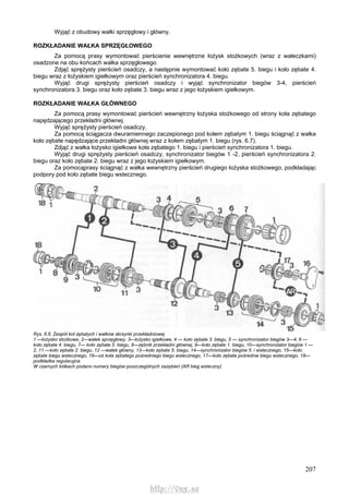 207
Wyjąć z obudowy wałki sprzęgłowy i główny.
ROZKŁADANIE WAŁKA SPRZĘGŁOWEGO
Za pomocą prasy wymontować pierścienie wewnętrzne łożysk stożkowych (wraz z wałeczkami)
osadzone na obu końcach wałka sprzęgłowego.
Zdjąć sprężysty pierścień osadczy, a następnie wymontować koło zębate 5. biegu i koło zębate 4.
biegu wraz z łożyskiem igiełkowym oraz pierścień synchronizatora 4. biegu.
Wyjąć drugi sprężysty pierścień osadczy i wyjąć synchronizator biegów 3-4, pierścień
synchronizatora 3. biegu oraz koło zębate 3. biegu wraz z jego łożyskiem igiełkowym.
ROZKŁADANIE WAŁKA GŁÓWNEGO
Za pomocą prasy wymontować pierścień wewnętrzny łożyska stożkowego od strony koła zębatego
napędzającego przekładni głównej.
Wyjąć sprężysty pierścień osadczy.
Za pomocą ściągacza dwuramiennego zaczepionego pod kołem zębatym 1. biegu ściągnąć z wałka
koło zębate napędzające przekładni głównej wraz z kołem zębatym 1. biegu (rys. 6.7).
Zdjąć z wałka łożysko igiełkowe koła zębatego 1. biegu i pierścień synchronizatora 1. biegu.
Wyjąć drugi sprężysty pierścień osadczy, synchronizator biegów 1 -2, pierścień synchronizatora 2.
biegu oraz koło zębate 2. biegu wraz z jego łożyskiem igiełkowym.
Za pomocąprasy ściągnąć z wałka wewnętrzny pierścień drugiego łożyska stożkowego, podkładając
podpory pod koło zębate biegu wstecznego.
Rys. 6.6. Zespół kot zębatych i wałków skrzynki przekładniowej
1 —łożysko stożkowe, 2—wałek sprzęgłowy, 3—łożysko igiełkowe, 4 — koło zębate 3. biegu, 5 — synchronizator biegów 3—4, 6 —
koło zębate 4. biegu, 7— koło zębate 5. biegu, 8—zębnik przekładni głównej, 9—koło zębate 1. biegu, 10—synchronizator biegów 1 —
2, 11 —koło zębate 2. biegu, 12 —wałek główny, 13—koło zębate 5. biegu, 14—synchronizator biegów 5. i wstecznego, 15—koło
zębate biegu wstecznego, 16—oś koła zębatego pośredniego biegu wstecznego, 17—koło zębate pośrednie biegu wstecznego, 18—
podkładka regulacyjna
W czarnych kółkach podano numery biegów poszczególnych zazębień (AR bieg wsteczny)
http://vnx.su
 