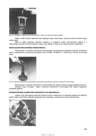208
Rys. 6.7. Ściąganie z wałka głównego koła zębatego 1. biegu oraz zębnika przekładni głównej
Zdjąć z wałka łożysko igiełkowe koła zębatego biegu wstecznego i pierścień synchronizatora biegu
wstecznego.
Zdjąć z wałka sprężysty pierścień osadczy,v a następnie wyjąć synchronizator biegów 5. i
wstecznego, pierścień synchronizatora 5. biegu, koło zębate 5. biegu wraz z jego łożyskiem igiełkowym.
ROZKŁADANIE MECHANIZMU RÓŻNICOWEGO
Wymontować z obudowy mechanizmu różnicowego oba pierścienie wewnętrzne łożysk stożkowych
(wraz z wałeczkami) za pomocą przyrządów Ford 15-050A, 15-026A-01 i 16-062 (rys. 6.8) lub za pomocą
prasy.
Rys. 6.8. Wymontowanie łożyska stożkowego z pierścieniem wewnętrznym z obudowy mechanizmu różnicowego
Wymontować z obudowy mechanizmu różnicowego koło zębate śrubowe napędu prędkościomierza.
Odkręcić śruby mocujące i zdjąć z obudowy mechanizmu różnicowego koło zębate napędzane
przekładni głównej.
WYMONTOWANIE ELEMENTÓW OSADZONYCH W OBUDOWACH
Uwaga. Przy wyjmowaniu pierścieni łożysk tocznych osadzonych w obudowie zespołu kół zębatych
należy wyjąć i zachować podkładki regulacyjne luzu osiowego, umieszczone za tymi pierścieniami.
http://vnx.su
 