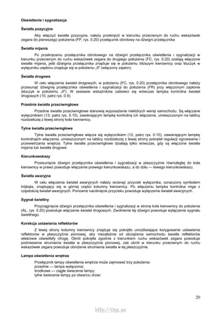 20
Oświetlenie i sygnalizacja
Światła pozycyjne
Aby włączyć światła pozycyjne, należy przekręcić w kierunku przeciwnym do ruchu wskazówek
zegara do pierwszego położenia (FP, rys. 0.20) przełącznik obrotowy na dźwigni przełącznika
Światła mijania
Po przekręceniu przełącznika obrotowego na dźwigni przełącznika oświetlenia i sygnalizacji w
kierunku przeciwnym do ruchu wskazówek zegara do drugiego położenia (FC, rys. 0.20) zostają włączone
światła mijania, jeśli dźwignia przełącznika znajduje się w położeniu bliższym kierownicy oraz kluczyk w
wyłączniku zapłonu znajduje się w położeniu „II" (włączony zapłon).
Światła drogowe
W celu włączenia świateł drogowych, w położeniu (FC, rys. 0.20) przełącznika obrotowego należy
przesunąć dźwignię przełącznika oświetlenia i sygnalizacji do położenia (FR) przy włączonym zapłonie
(kluczyk w położeniu „II"). W zestawie wskaźników zaświeci się wówczas lampka kontrolna świateł
drogowych (10, patrz rys. 0.9).
Przednie światła przeciwmgłowe
Przednie światła przeciwmgłowe stanowią wyposażenie niektórych wersji samochodu. Są włączane
wyłącznikiem (13, patrz rys. 0.10), zawierającym lampkę kontrolną ich włączenia, umieszczonym na tablicy
rozdzielczej z lewej strony koła kierownicy.
Tylne światła przeciwmgłowe
Tylne światła przeciwmgłowe włącza się wyłącznikiem (12, patrz rys. 0.10), zawierającym lampkę
kontrolnąich włączenia, umieszczonym na tablicy rozdzielczej z lewej strony pokręteł regulacji ogrzewania i
przewietrzania wnętrza. Tylne światła przeciwmgłowe działają tylko wówczas, gdy są włączone światła
mijania lub światła drogowe.
Kierunkowskazy
Przesunięcie dźwigni przełącznika oświetlenia i sygnalizacji w płaszczyźnie równoległej do koła
kierownicy w prawo powoduje włączenie prawego kierunkowskazu, a do dołu — lewego kierunkowskazu.
Światła awaryjne
W celu włączenia świateł awaryjnych należy wcisnąć przycisk wyłącznika, oznaczony symbolem
trójkąta, znajdujący się w górnej części kolumny kierownicy. Po włączeniu lampka kontrolna miga z
częstością świateł awaryjnych. Ponowne naciśnięcie przycisku powoduje wyłączenie świateł awaryjnych.
Sygnał świetlny
Przyciągnięcie dźwigni przełącznika oświetlenia i sygnalizacji w stronę koła kierownicy do położenia
(AL, rys. 0.20) powoduje włączenie świateł drogowych. Zwolnienie tej dźwigni powoduje wyłączenie sygnału
świetlnego.
Korekcja ustawienia reflektorów
Z lewej strony kolumny kierownicy znajduje się pokrętło umożliwiające korygowanie ustawienia
reflektorów w płaszczyźnie pionowej, aby niezależnie od obciążenia samochodu światła reflektorów
właściwie oświetfafy cfrogę. Obrót pokrętła zgodnie z kierunkiem ruchu wskazówek zegara powoduje
podniesienie strumienia światła w płaszczyźnie pionowej, zaś obrót w kierunku przeciwnym do ruchu
wskazówek zegara powoduje obniżenie strumienia światła w tej płaszczyźnie.
Lampa oświetlenia wnętrza
Przełącznik lampy oświetlenia wnętrza może zajmować trzy położenia:
przednie — lampa wyłączona;
środkowe — ciągłe świecenie lampy;
tylne świecenie lampy po otwarciu drzwi.
http://vnx.su
 