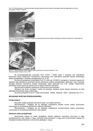 209
Rys. 6.9. Wymontowanie z obudowy sprzęgła zewnętrznego pierścienia łożyska stożkowego wałka sprzęgłowego za pomocą
przyrządów 15-048 i 15-048-01
Rys. 6.10. Wymontowanie z obudowy sprzęgła zewnętrznego pierścienia łożyska stożkowego obudowy mechanizmu różnicowego za
pomocą przyrządu 15-074
Rys. 6.11. Wymontowanie tulejki ślizgowej wałka wybieraka za pomocą trzpienia 21-103
Wymiary trzpienia podano na rys. 4.5B
Za pomocąspecjalnego przyrządu Ford 15-074 i młotka wybić z obudowy oba zewnętrzne
pierścienie łożysk stożkowych mechanizmu różnicowego oraz zewnętrzny pierścień łożyska stożkowego
wałka sprzęgłowego z obudowy sprzęgła (patrz rys. 6.10).
Za pomocą specjalnych przyrządów Ford 15- 048 oraz 15-048-01 wyciągnąć z obudowy zespołu kół
zębatych dwa zewnętrzne pierścienie łożysk stożkowych wałków sprzęgłowego i głównego, zaś z obudowy
sprzęgła pierścień zewnętrzny łożyska stożkowego wałka głównego (rys. 6.9). Uwaga. Wspomniane
pierścienie trzech łożysk są umieszczone w ślepych otworach obudowy.
Wymontować podkładki regulacyjne umieszczone pod łożyskami.
Wykręcić trzy śruby mocujące i wybić od wewnątrz obudowy (przez klocek drewniany) oś koła
zębatego pośredniego biegu wstecznego.
Za pomocą trzpienia Ford 21-1 OSA wymontować tulejkę ślizgową wałka wybieraka (rys. 6.11).
SKŁADANIE SKRZYNKI PRZEKŁADNIOWEJ
Uwagi wstępne
Wszystkie wyjęte sprężyste pierścienie osad- cze należy wymienić.
Wymontowane i nadające się do dalszego użytkowania łożyska toczne należy przechować
zachowując ich kompletację (pierścienie, wałeczki stożkowe).
Wymontowane i nadające się do dalszego użytkowania synchronizatory należy przechować
zachowując ich kompletację (pierścienie, koła zębate).
Składanie wałka sprzęgłowego
Zamontować kolejno na wałek sprzęgłowy: łożysko igiełkowe (uprzednio zanurzone w oleju
przekładniowym), koło zębate 3. biegu, pierścień synchronizatora 3. biegu oraz synchronizator biegów 3-4
(odsądzenie piasty skierować w stronę koła zębatego 4. biegu).
http://vnx.su
 