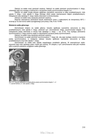 210
Założyć na wałek nowy pierścień osadczy. Nałożyć na wałek pierścień synchronizatora 4. biegu,
ustawiając jego trzy występy w jednej linii z wycięciami piasty synchronizatora biegów 3-4.
Założyć na wałek drugie łożysko igiełkowe (uprzednio zanurzone w oleju przekładniowym), koło
zębate 4. biegu i koło zębate 5. biegu (którego otwór piasty nasmarowano olejem przekładniowym).
Odsądzenie koła zębatego 5. biegu należy skierować w stronę łożyska.
Założyć na wałek nowy sprężysty pierścień osadczy.
Nagrzać wewnętrzne pierścienie łożysk stożkowych (wraz z wałeczkami) do temperatury 80°C i
wcisnąć je na oba końce wałka sprzęgłowego pod prasą z siłą 10 do 15 MN.
Składanie wałka głównego
Zamontować kolejno na wałek główny: łożysko igiełkowe (uprzednio zanurzone w oleju
przekładniowym), koło zębate 2. biegu, pierścień syn- chronizatora2. biegu, synchronizator biegów 1 -2
(odsądzenie piasty skierować w stronę koła zębatego 2. biegu — rys. 6.12). Trzy występy pierścienia
synchronizatora 2. biegu powinny wejść w odpowiednie wycięcia piasty synchronizatora.
Założyć na wałek nowy sprężysty pierścień osadczy.
Zamontować na wałek pierścień synchronizatora 1. biegu tak, aby jego występy weszły w wycięcia
piasty synchronizatora, a następnie założyć łożysko igiełkowe (uprzednio zanurzone w oleju
przekładniowym) oraz koło zębate 1. biegu.
Zamontować na wałek koło zębate napędzające przekładni głównej. W wewnętrznym wielo-
wypuście tego koła zębatego jeden rowek jest szerszy. W związku z tym zamontowanie koła jest możliwe
tylko w jednym położeniu względem wałka głównego.
Rys. 6.12. Sposób zakładania na watek główny piasty synchronizatora biegów 1 —2
1 —szeroki kołnierz, 2— koło zębate 2. biegu
http://vnx.su
 