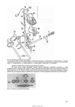 211
Rys. 6.13. Wewnętrzny mechanizm zmiany biegów
1 —uszczelka, 2—tulejki, 3—drążek zmiany biegów, 4—tulejka wałka wybieraka, 5—przegub kulowy, 6—wałek wybieraka, 7—wspornik
ustalenia położenia wybieraka, 8 — płytka prowadząca, 9 — pokrywa wewnętrznego mechanizmu zmiany biegów, 10—włącznik świateł
cofania, 11 —widełki biegów 12, 12—widełki biegów 34, 13—widełki biegów 5. i wstecznego, 14—osie widełek
Założyć na wałek drugi nowy sprężysty pierścień osadczy.
Na drugi koniec wałka głównego nałożyć łożysko igiełkowe (uprzednio zanurzone w oleju
przekładniowym), następnie koło zębate 5. biegu, pierścień synchronizatora oraz synchronizator biegów 5. i
wstecznego (rys. 6.18). Szeroki kołnierz piasty synchronizatora skierować w stronę koła zębatego 5. biegu i
upewnić się, że wycięcia piasty są ustawione w jednej linii z trzema występami pierścienia synchronizatora.
Rys. 6.14. Rozłożony zespół wałka sprzęgłowego
http://vnx.su
 