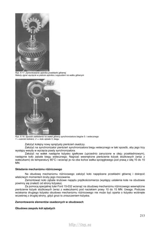 213
Rys. 6.17. Zamontowanie zębnika przekładni głównej
Należy zgrać wycięcie w piaście zębnika z wypustem na wałku głównym
Rys. 6.18. Sposób zakładania na wałek główny synchronizatora biegów 5. i wstecznego
1 —szeroki kołnierz, 2 — koło zębate 5. biegu
Założyć kolejny nowy sprężysty pierścień osadczy.
Założyć na synchronizator pierścień synchronizatora biegu wstecznego w taki sposób, aby jego trzy
występy weszły w wycięcia piasty synchronizatora.
Założyć na wałek następne łożysko igiełkowe (uprzednio zanurzone w oleju przekładniowym),
następnie koło zębate biegu wstecznego. Nagrzać wewnętrzne pierścienie łożysk stożkowych (wraz z
wałeczkami) do temperatury 80°C i wcisnąć je na oba końce wałka sprzęgłowego pod prasą z siłą 10 do 15
MN.
Składanie mechanizmu różnicowego
Na obudowę mechanizmu różnicowego założyć koło napędzane przekładni głównej i dokręcić
właściwym momentem śruby jego mocowania.
Zamontować koło zębate śrubowe napędu prędkościomierza (występy ustalenia koła na obudowie
powinny się znaleźć od strony łożyska).
Za pomocą specjalnej tulei Ford 15-032 wcisnąć na obudowę mechanizmu różnicowego wewnętrzne
pierścienie łożysk stożkowych (wraz z wałeczkami) pod naciskiem prasy 10 do 15 MN. Uwaga. Podczas
wciskania drugiego łożyska obudowa mechanizmu różnicowego nie może być oparta o łożysko wciśnięte
wcześniej z drugiej strony, gdyż grozi to zniszczeniem łożyska.
Zamontowanie elementów osadzonych w obudowach
Obudowa zespołu kół zębatych
http://vnx.su
 