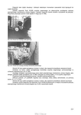 215
Połączyć obie części obudowy i dokręcić właściwym momentem szesnaście śrub łączących te
części obudowy.
Ustawić wspornik Ford 16-059 czujnika zegarowego na płaszczyźnie przylegania pokrywy
wewnętrznego mechanizmu zmiany biegów i dokręcić wspornik trzema śrubami mocowania tej pokrywy.
Popychacz przyrządu oprzeć o koło zębate 4. biegu (rys. 6.19B).
Rys. 6.20. Pomiar luzu osiowego wałka głównego
Rys. 6.21. Pomiar luzu osiowego obudowy mechanizmu różnicowego
Obrócić 20 razy wałek sprzęgłowy w prawo i w lewo, aby zapewnić prawidłowe ustawienie łożysk.
Umieścić na końcu wałka sprzęgłowego końcówkę czujnika zegarowego zamocowanego w
uchwycie magnetycznym (rys. 6.19A).
Używając wkrętaka, wprowadzonego przez otwór wewnętrznego mechanizmu zmiany biegów, jako
dźwigni, podnieść wałek sprzęgłowy (rys. 6.19B) i odczytać luz osiowy wałka „J" na czujniku zegarowym.
Powtórzyć trzykrotnie powyższy pomiar i określić średnią wartość luzu.
Obliczyć grubość „X" podkładki regulacji luzu osiowego, którą należy zamontować, za pomocą
wzoru: X = J + 1,1 mm.
Obrócić 20 razy wałek sprzęgłowy w prawo i w lewo, aby zapewnić prawidłowe ułożenie się łożysk.
Umieścić czujnik zegarowy we wsporniku Ford 16-059 przykręconym w miejscu mocowania pokrywy
wewnętrznego mechanizmu zmiany biegów (rys. 6.20) i wyzerować czujnik.
http://vnx.su
 