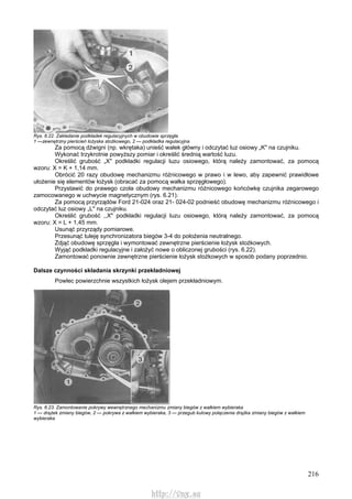 216
Rys. 6.22. Zakładanie podkładek regulacyjnych w obudowie sprzęgła
1 —zewnętrzny pierścień łożyska stożkowego, 2 — podkładka regulacyjna
Za pomocą dźwigni (np. wkrętaka) unieść wałek główny i odczytać luz osiowy „K" na czujniku.
Wykonać trzykrotnie powyższy pomiar i określić średnią wartość luzu.
Określić grubość „X" podkładki regulacji luzu osiowego, którą należy zamontować, za pomocą
wzoru: X = K + 1,14 mm.
Obrócić 20 razy obudowę mechanizmu różnicowego w prawo i w lewo, aby zapewnić prawidłowe
ułożenie się elementów łożysk (obracać za pomocą wałka sprzęgłowego).
Przystawić do prawego czoła obudowy mechanizmu różnicowego końcówkę czujnika zegarowego
zamocowanego w uchwycie magnetycznym (rys. 6.21).
Za pomocą przyrządów Ford 21-024 oraz 21- 024-02 podnieść obudowę mechanizmu różnicowego i
odczytać luz osiowy „L" na czujniku.
Określić grubość ,,X" podkładki regulacji luzu osiowego, którą należy zamontować, za pomocą
wzoru: X = L + 1,45 mm.
Usunąć przyrządy pomiarowe.
Przesunąć tuleję synchronizatora biegów 3-4 do położenia neutralnego.
Zdjąć obudowę sprzęgła i wymontować zewnętrzne pierścienie łożysk stożkowych.
Wyjąć podkładki regulacyjne i założyć nowe o obliczonej grubości (rys. 6.22).
Zamontować ponownie zewnętrzne pierścienie łożysk stożkowych w sposób podany poprzednio.
Dalsze czynności składania skrzynki przekładniowej
Powlec powierzchnie wszystkich łożysk olejem przekładniowym.
Rys. 6.23. Zamontowanie pokrywy wewnętrznego mechanizmu zmiany biegów z wałkiem wybieraka
1 — drążek zmiany biegów, 2 — pokrywa z wałkiem wybieraka, 3 — przegub kulowy połączenia drążka zmiany biegów z wałkiem
wybieraka
http://vnx.su
 