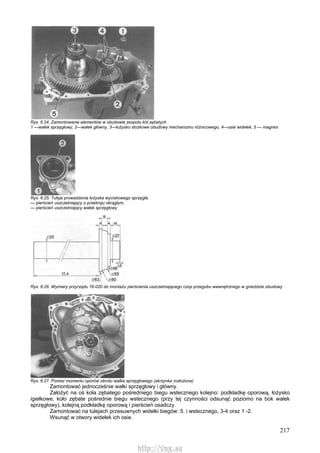 217
Rys. 6.24. Zamontowanie elementów w obudowie zespołu kół zębatych
1 —wałek sprzęgłowy, 2—wałek główny, 3—łożysko stożkowe obudowy mechanizmu różnicowego, 4—osie widełek, 5 — magnes
Rys. 6.25. Tuleja prowadzenia łożyska wyciskowego sprzęgła
— pierścień uszczelniający o przekroju okrągłym,
— pierścień uszczelniający wałek sprzęgłowy
Rys. 6.26. Wymiary przyrządu 16-020 do montażu pierścienia uszczelniającego czop przegubu wewnętrznego w gnieździe obudowy
Rys. 6.27. Pomiar momentu oporów obrotu wałka sprzęgłowego (skrzynka rozłożona)
Zamontować jednocześnie wałki sprzęgłowy i główny.
Założyć na oś koła zębatego pośredniego biegu wstecznego kolejno: podkładkę oporową, łożysko
igiełkowe, koło zębate pośrednie biegu wstecznego (przy tej czynności odsunąć poziomo na bok wałek
sprzęgłowy), kolejną podkładkę oporową i pierścień osadczy.
Zamontować na tulejach przesuwnych widełki biegów: 5. i wstecznego, 3-4 oraz 1 -2.
Wsunąć w otwory widełek ich osie.
http://vnx.su
 