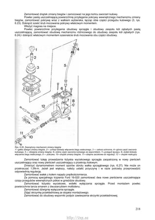 218
Zamontować drążek zmiany biegów i zamocować na jego końcu sworzeń kulowy.
Powlec pastą uszczelniającą powierzchnię przylegania pokrywy wewnętrznego mechanizmu zmiany
biegów, zamontować pokrywę wraz z wałkiem wybieraka, łącząc obie części przegubu kulowego (3, rys.
6.23). Dokręcić sześć śrub mocowania pokrywy właściwym momentem.
Włożyć magnes na miejsce.
Powlec powierzchnie przylegania obudowy sprzęgła i obudowy zespołu kół zębatych pastą
uszczelniającą, zamontować obudowę mechanizmu różnicowego do obudowy zespołu kół zębatych (rys.
6.24) i dokręcić właściwym momentem szesnaście śrub mocowania obu części obudowy.
Rys. 6.28. Zewnętrzny mechanizm zmiany biegów
1—gałka dźwigni zmiany biegów, 2— uchwyt blokady włączenia biegu wstecznego, 3 — osłona ochronna, 4—górna część sworznia
kulowego, 5 — dźwignia zmiany biegów, 6—dolna część sworznia kulowego ze wspornikiem, 7—przegub łączący, 8—kołek blokady
włączenia biegu wstecznego, 9 — pokrywa, 10—drążek zmiany biegów, 11—obejma zaciskowa do regulacji, 12 — drążek reakcyjny
Zamontować tuleję prowadzenia łożyska wyciskowego sprzęgła zaopatrzoną w nowy pierścień
uszczelniający oraz nowy pierścień uszczelniający o przekroju kołowym.
Zmierzyć dynamometrem moment oporów obrotu wałka sprzęgłowego (rys. 6.27). Nie może on
przekraczać 1,5N-m. Jeżeli jest większy, należy ustalić przyczynę i w razie potrzeby przeprowadzić
odpowiednią regulację.
Zamontować wałek z kołem napędu prędkościomierza.
Za pomocą specjalnego trzpienia Ford 16-020 zamontować dwa nowe pierścienie uszczelniające
czopy przegubów wewnętrznych półosi w gnieździe obudowy.
Zamontować łożysko wyciskowe, widełki wyłączania sprzęgła. Przed montażem powlec
powierzchnie tarcia smarem z dwusiarczkiem molibdenu.
Zamontować dźwignię wyłączania sprzęgła.
Zdjąć skrzynkę przekładniową ze stojaka montażowego.
Zamontować do obudowy wsporniki podpór zawieszenia skrzynki przekładniowej.
http://vnx.su
 