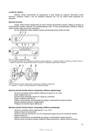 21
Lampki do czytania
Niektóre wersje samochodów są wyposażone w dwie lampki do czytania, skierowane przed
kierowcę i pasażera. Każda z nich ma oddzielny wyłącznik (rys. 0.21 B). Można także regulować ich
położenie.
Wymiana żarówek
Uwaga. Szkła żarówki halogenowej nie wolno chwytać bezpośrednio palcami. Należy ją chwytać za
pośrednictwem kawałka materiału nie pozostawiającego nitek. W razie przypadkowego dotknięcia szklanej
części żarówki należy ją przemyć spirytusem.
Do obu reflektorów należy zakładać żarówki jednakowego koloru (białe lub żółte).
Rys. 0.21. Lampa oświetlenia wnętrza
A—bez lampki do czytania, B—z lampkami do czytania O—lampa wyłączona, 1 —świecenie ciągłe, 2—świecenie po otwarciu drzwi LC
— lampki do czytania, IG—wyłącznik lewej lampki do czytania, ID—wyłącznik prawej lampki do czytania
Rys. 0.22. Wymiana żarówki świateł mijania i drogowego w reflektorze pojedynczym
1 — żarówka, 2 — osłona, 3—złącze przewodów, 4—zapinka sprężysta
Wymiana żarówki świateł mijania i drogowego reflektora pojedynczego
Od strony przedziału silnika odłączyć elektryczne złącze (3, rys. 0.22).
Zdjąć okrągłą osłonę (2).
Ścisnąć końce sprężystej zapinki (4) i wyjąć ją z zaczepów.
Wyjąć z reflektora żarówkę (1).
Założyć nową żarówkę, wprowadzając jej występy w odpowiednie wycięcia gniazda.
Założyć sprężystą zapinkę i okrągłą osłonę.
Podłączyć do żarówki złącze elektryczne.
Wymiana żarówki świateł mijania i drogowego reflektora podwójnego
Od strony przedziału silnika zdjąć osłonę (1, rys. 0.23).
Odłączyć złącze (2) przewodów.
Obrócić w kierunku przeciwnym do ruchu wskazówek zegara tarczę (3) mocowania żarówki.
Wyjąć żarówkę (4).
Założyć nową żarówkę, wprowadzając jej występy w odpowiednie wycięcia gniazda.
Założyć tarczę mocowania żarówki, podłączyć złącze przewodów i założyć osłonę ochronną.
http://vnx.su
 