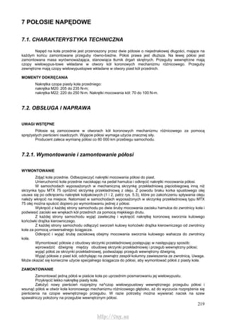 219
7 POŁOSIE NAPĘDOWE
7.1. CHARAKTERYSTYKA TECHNICZNA
Napęd na koła przednie jest przenoszony przez dwie pótosie o niejednakowej długości, mające na
każdym końcu zamontowane przeguby równo-bieżne. Półoś prawa jest dłuższa. Na lewej półosi jest
zamontowana masa wyrównoważająca, stanowiąca tłumik drgań skrętnych. Przeguby wewnętrzne mają
czopy wielowypus-towe wkładane w otwory kół koronowych mechanizmu różnicowego. Przeguby
zewnętrzne mają czopy wielowypustopwe wkładane w otwory piast kół przednich.
MOMENTY DOKRĘCANIA
Nakrętka czopa piasty koła przedniego:
nakrętka M20: 205 do 235 N-m;
nakrętka M22: 220 do 250 N-m. Nakrętki mocowania kół: 70 do 100 N-m.
7.2. OBSŁUGA l NAPRAWA
UWAGI WSTĘPNE
Półosie są zamocowane w otworach kół koronowych mechanizmu różnicowego za pomocą
sprężystych pierścieni osadczych. Wyjęcie półosi wymaga użycia znacznej siły.
Producent zaleca wymianę półosi co 80 000 km przebiegu samochodu.
7.2.1. Wymontowanie i zamontowanie półosi
WYMONTOWANIE
Zdjąć koła przednie. Odbezpieczyć nakrętki mocowania półosi do piast.
Unieruchomić koła przednie naciskając na pedał hamulca i odkręcić nakrętki mocowania półosi.
W samochodach wyposażonych w mechaniczną skrzynkę przekładniową pięciobiegową inną niż
skrzynka typu MTX 75 opróżnić skrzynkę przekładniową z oleju. Z powodu braku korka spustowego olej
usuwa się po odkręceniu nakrętek kołpakowych (1 i 2, patrz rys. 5.3), które po zakończeniu spływania oleju
należy wkręcić na miejsce. Natomiast w samochodach wyposażonych w skrzynkę przekładniową typu MTX
75 olej można spuścić dopiero po wymontowaniu jednej z półosi.
Wykręcić z każdej strony samochodu po dwie śruby mocowania zacisku hamulca do zwrotnicy koła i
podwiesić zaciski we wnękach kół przednich za pomocą miękkiego drutu.
Z każdej strony samochodu wyjąć zawleczkę i wykręcić nakrętkę koronową sworznia kulowego
końcówki drążka kierowniczego.
Z każdej strony samochodu odłączyć sworzeń kulowy końcówki drążka kierowniczego od zwrotnicy
koła za pomocą uniwersalnego ściągacza.
Odkręcić i wyjąć śrubę zaciskową obejmy mocowania sworznia kulowego wahacza do zwrotnicy
koła.
Wymontować półosie z obudowy skrzynki przekładniowej postępując w następujący sposób:
wprowadzić dźwignię między obudowę skrzynki przekładniowej i przegub wewnętrzny półosi;
wyjąć półoś ze skrzynki przekładniowej, podważając przegub wewnętrzny dźwignią.
Wyjąć półosie z piast kół, odchylając na zewnątrz zespół kolumny zawieszenia ze zwrotnicą. Uwaga.
Może okazać się konieczne użycie specjalnego ściągacza do półosi, aby wymontować półoś z piasty koła.
ZAMONTOWANIE
Zamontować jedną półoś w piaście koła po uprzednim posmarowaniu jej wielowypustu.
Przykręcić lekko nakrętkę piasty koła.
Założyć nowy pierścień rozprężny na^czop wielowypustowy wewnętrznego przegubu półosi i
wsunąć półoś w otwór koła koronowego mechanizmu różnicowego głęboko, aż do wyczucia rozprężenia się
pierścienia na czopie wewnętrznego przegubu. W razie potrzeby można wywierać nacisk na szew
spawalniczy położony na przegubie wewnętrznym półosi.
http://vnx.su
 