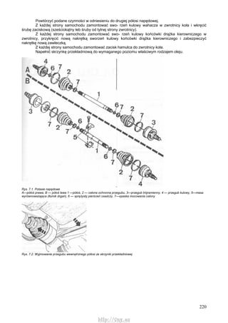 220
Powtórzyć podane czynności w odniesieniu do drugiej półosi napędowej.
Z każdej strony samochodu zamontować swo- rzeń kulowy wahacza w zwrotnicy koła i wkręcić
śrubę zaciskową (sześciokątny łeb śruby od tylnej strony zwrotnicy).
Z każdej strony samochodu zamontować swo- rzeń kulowy końcówki drążka kierowniczego w
zwrotnicy, przykręcić nową nakrętką sworzeń kulowy końcówki drążka kierowniczego i zabezpieczyć
nakrętkę nową zawleczką.
Z każdej strony samochodu zamontować zacisk hamulca do zwrotnicy koła.
Napełnić skrzynkę przekładniową do wymaganego poziomu właściwym rodzajem oleju.
Rys. 7.1. Potasie napędowe
A—półoś prawa, B — półoś lewa 1 —półoś, 2 — osłona ochronna przegubu, 3—przegub trójramienny, 4 — przegub kulowy, 5—masa
wyrównoważająca (tłumik drgań), 6 — sprężysty pierścień osadczy, 7—opaska mocowania osłony
Rys. 7.2. Wyjmowanie przegubu wewnętrznego półosi ze skrzynki przekładniowej
http://vnx.su
 