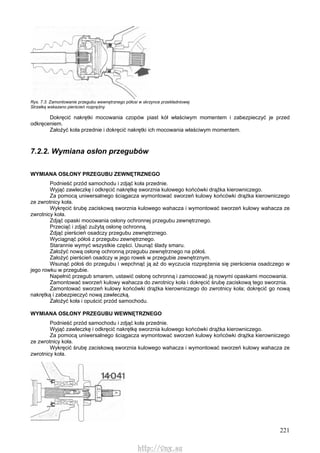 221
Rys. 7.3. Zamontowanie przegubu wewnętrznego półosi w skrzynce przekładniowej
Strzałką wskazano pierścień rozprężny
Dokręcić nakrętki mocowania czopów piast kół właściwym momentem i zabezpieczyć je przed
odkręceniem.
Założyć koła przednie i dokręcić nakrętki ich mocowania właściwym momentem.
7.2.2. Wymiana osłon przegubów
WYMIANA OSŁONY PRZEGUBU ZEWNĘTRZNEGO
Podnieść przód samochodu i zdjąć koła przednie.
Wyjąć zawleczkę i odkręcić nakrętkę sworznia kulowego końcówki drążka kierowniczego.
Za pomocą uniwersalnego ściągacza wymontować sworzeń kulowy końcówki drążka kierowniczego
ze zwrotnicy koła.
Wykręcić śrubę zaciskową sworznia kulowego wahacza i wymontować sworzeń kulowy wahacza ze
zwrotnicy koła.
Zdjąć opaski mocowania osłony ochronnej przegubu zewnętrznego.
Przeciąć i zdjąć zużytą osłonę ochronną.
Zdjąć pierścień osadczy przegubu zewnętrznego.
Wyciągnąć półoś z przegubu zewnętrznego.
Starannie wymyć wszystkie części. Usunąć ślady smaru.
Założyć nową osłonę ochronną przegubu zewnętrznego na półoś.
Założyć pierścień osadczy w jego rowek w przegubie zewnętrznym.
Wsunąć półoś do przegubu i wepchnąć ją aż do wyczucia rozprężenia się pierścienia osadczego w
jego rowku w przegubie.
Napełnić przegub smarem, ustawić osłonę ochronną i zamocować ją nowymi opaskami mocowania.
Zamontować sworzeń kulowy wahacza do zwrotnicy koła i dokręcić śrubę zaciskową tego sworznia.
Zamontować sworzeń kulowy końcówki drążka kierowniczego do zwrotnicy koła; dokręcić go nową
nakrętką i zabezpieczyć nową zawleczką.
Założyć koła i opuścić przód samochodu.
WYMIANA OSŁONY PRZEGUBU WEWNĘTRZNEGO
Podnieść przód samochodu i zdjąć koła przednie.
Wyjąć zawleczkę i odkręcić nakrętkę sworznia kulowego końcówki drążka kierowniczego.
Za pomocą uniwersalnego ściągacza wymontować sworzeń kulowy końcówki drążka kierowniczego
ze zwrotnicy koła.
Wykręcić śrubę zaciskową sworznia kulowego wahacza i wymontować sworzeń kulowy wahacza ze
zwrotnicy koła.
http://vnx.su
 
