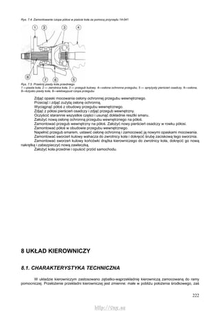 222
Rys. 7.4. Zamontowanie czopa półosi w piaście koła za pomocą przyrządu 14-041
Rys. 7.5. Przekrój piasty koła przedniego
1 —piasta koła, 2 — zwrotnica koła, 3 — przegub kulowy, 4—osłona ochronna przegubu, 5 — sprężysty pierścień osadczy, 6—osłona,
8—łożysko piasty koła, 8—wielowypust czopa przegubu
Zdjąć opaski mocowania osłony ochronnej przegubu wewnętrznego.
Przeciąć i zdjąć zużytą osłonę ochronną.
Wyciągnąć półoś z obudowy przegubu wewnętrznego.
Zdjąć z półosi pierścień osadczy i zdjąć przegub wewnętrzny.
Oczyścić starannie wszystkie części i usunąć dokładnie resztki smaru.
Założyć nową osłonę ochronną przegubu wewnętrznego na półoś.
Zamontować przegub wewnętrzny na półoś. Założyć nowy pierścień osadczy w rowku półosi.
Zamontować półoś w obudowie przegubu wewnętrznego.
Napełnić przegub smarem, ustawić osłonę ochronną i zamocować ją nowymi opaskami mocowania.
Zamontować sworzeń kulowy wahacza do zwrotnicy koła i dokręcić śrubę zaciskową tego sworznia.
Zamontować sworzeń kulowy końcówki drążka kierowniczego do zwrotnicy koła, dokręcić go nową
nakrętką i zabezpieczyć nową zawleczką.
Założyć koła przednie i opuścić przód samochodu.
8 UKŁAD KIEROWNICZY
8.1. CHARAKTERYSTYKA TECHNICZNA
W układzie kierowniczym zastosowano zębatko-wąprzekładnię kierowniczą zamocowaną do ramy
pomocniczej. Przełożenie przekładni kierowniczej jest zmienne: małe w pobliżu położenia środkowego, zaś
http://vnx.su
 