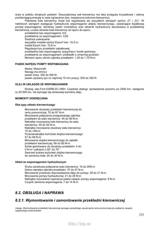 223
duże w pobliżu skrajnych położeń. Dwuczęściowy wał kierownicy ma dwa przeguby krzyżakowe i osłonę
pochłaniającą energię w razie zgniecenia (tzw. bezpieczna kolumna kierownicy).
Położenie koła kierownicy może być regulowane we wszystkich wersjach oprócz „C" i „CL". W
niektórych wersjach występuje hydrauliczne wspomaganie układu kierowniczego, zawierające łopatkową
pompę wspomagania, obrotowy zawór rozdzielczy oraz siłownik hydrauliczny wbudowany w przekładnię
kierowniczą. Liczba obrotów koła kierownicy od oporu do oporu:
przekładnia bez wspomagania: 4,6;
przekładnia ze wspomaganiem: 3,63.
Średnica zawracania:
wszystkie modele oprócz Escort Van: 10,5 m;
model Escort Van: 10,8 m.
Regulacja luzu przekładni zębatkowej:
przekładnia bez wspomagania: popychacz i korek gwintowy;
przekładnia ze wspomaganiem: podkładki o zmiennej grubości.
Moment oporu obrotu zębnika przekładni: 1,35 do 1,70 N-m.
PASEK NAPĘDU POMPY WSPOMAGANIA
Marka: Motorcraft.
Naciąg (na zimno):
pasek nowy: 350 do 450 N;
pasek używany (po co najmniej 10 min pracy): 250 do 350 N.
OLEJ W UKŁADZIE ZE WSPOMAGANIEM
Rodzaj: olej Ford ESPM-2C-166H. Częstość obsługi: sprawdzanie poziomu po 2500 km, następnie
co 20 000 km, nie wymaga się okresowej wymiany oleju.
MOMENTY DOKRĘCANIA
Oba typy układu kierowniczego
Mocowanie obudowy przekładni kierowniczej do
ramy pomocniczej: 70 do 97 N-m.
Mocowanie połączenia przegubowego zębnika
przekładni do wału kierownicy: 45 do 56 N-m.
Nakrętka mocowania koła kierownicy do wału
kierownicy: 45 do 55 N-m.
Nakrętka mocowania obudowy wału kierownicy:
10 do 14N-m.
Przeciwnakrętka końcówki drążka kierowniczego:
57 do 68 N-m.
Mocowanie drążka kierowniczego do zębatki
przekładni kierowniczej: 68 do 90 N-m.
Korek gwintowany do obudowy przekładni: 4 do
5 N-m i odkręcić o 60° do 70°.
Sworzeń kulowy końcówki drążka kierowniczego
do zwrotnicy koła: 25 do 30 N-m.
Układ ze wspomaganiem hydraulicznym
Śruba zaciskowa połączenia wału kierownicy: 16 do 20N-m.
Dolna nakrętka zębnika przekładni: 37 do 47 N-m.
Mocowanie przewodu doprowadzenia oleju do pompy: 26 do 31 N-m.
Mocowanie pompy hydraulicznej: 21 do 28 N-m.
Nakrętka mocowania napinacza paska napędu pompy wspomagania: 8 N-m.
Czujnik ciśnienia wspomagania: 7 do 14 N-m.
8.2. OBSŁUGA l NAPRAWA
8.2.1. Wymontowanie i zamontowanie przekładni kierowniczej
Uwaga. Wymontowanie przekładni kierowniczej wymaga uprzedniego opuszczenia ramy pomocniczej po podparciu zespołu
napędowego podnośnikiem
http://vnx.su
 