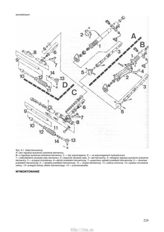 224
warsztatowym.
Rys. 8.1. Układ kierowniczy
A—bez regulacji wysokości położenia kierownicy,
B—z regulacją wysokości położenia kierownicy, C — bez wspomagania, D — ze wspomaganiem hydraulicznym
1 —odkształcalna obudowa wału kierownicy, 2—wspornik obudowy wału, 3—wał kierownicy, 4—dźwignia regulacji wysokości położenia
kierownicy, 5 — przegub krzyżakowy, 6—zębnik przekładni kierowniczej, 7—popychacz zębatki przekładni kierowniczej, 8 — obudowa
przekładni kierowniczej, 9 — zębatka przekładni kierowniczej, 10 — drążek kierowniczy, 11—osłona ochronna, 12—opaska mocowania
osłony, 13—przegub kulowy układu kierowniczego, 14 — przeciwnakrętka
WYMONTOWANIE
http://vnx.su
 